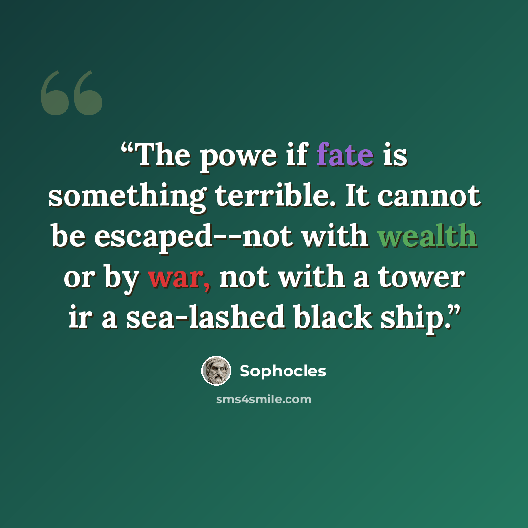 “The powe if fate is something terrible. It cannot be escaped--not with wealth or by war, not with a tower ir a sea-lashed black ship.” quote by Sophocles