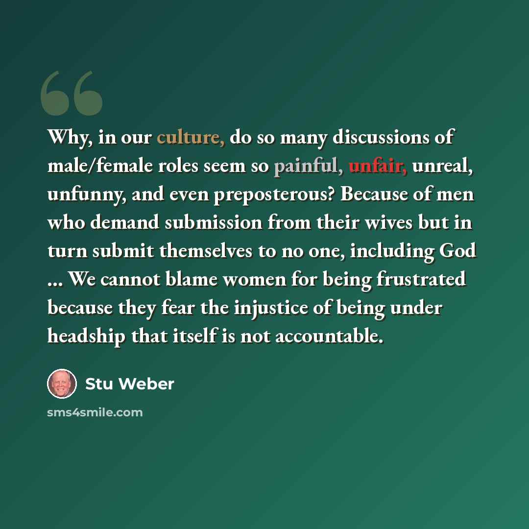“Why, in our culture, do so many discussions of male/female roles seem so painful, unfair, unreal, unfunny, and even preposterous? Because of men who demand submission from their wives but in turn submit themselves to no one, including God … We cannot blame women for being frustrated because they…” quote by Stu Weber