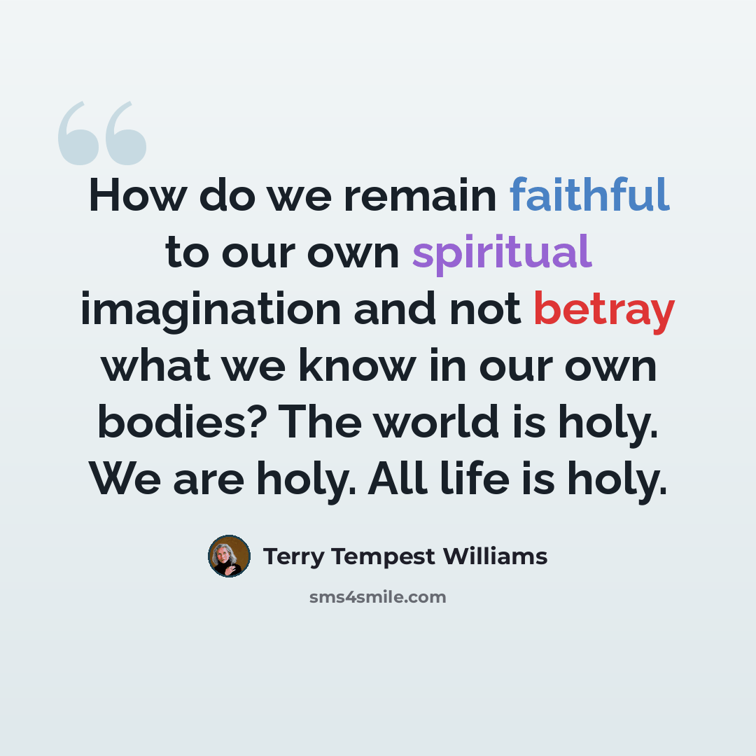 “How do we remain faithful to our own spiritual imagination and not betray what we know in our own bodies? The world is holy. We are holy. All life is holy.” quote by Terry Tempest Williams