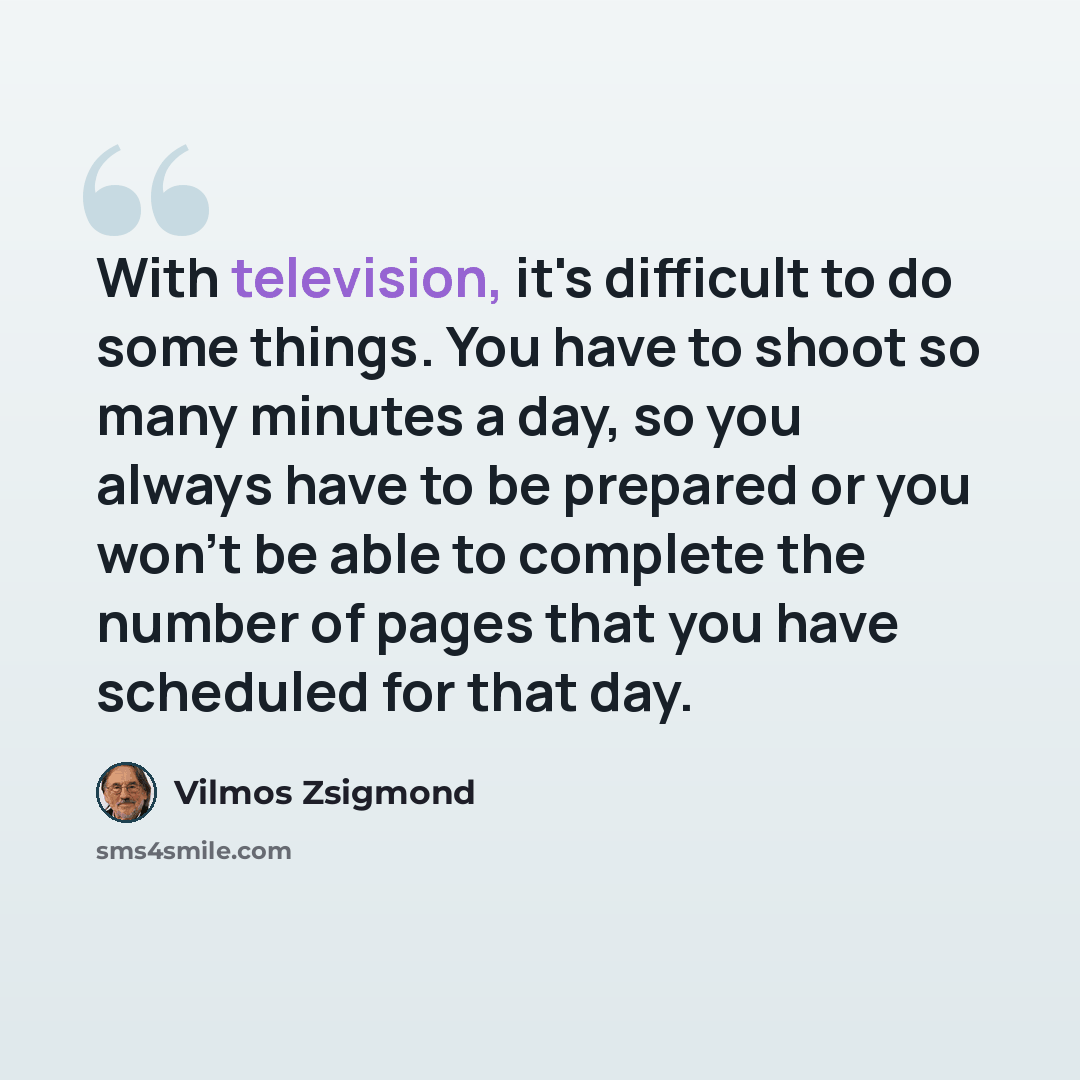 “With television, it's difficult to do some things. You have to shoot so many minutes a day, so you always have to be prepared or you won't be able to complete the number of pages that you have scheduled for that day.” quote by Vilmos Zsigmond