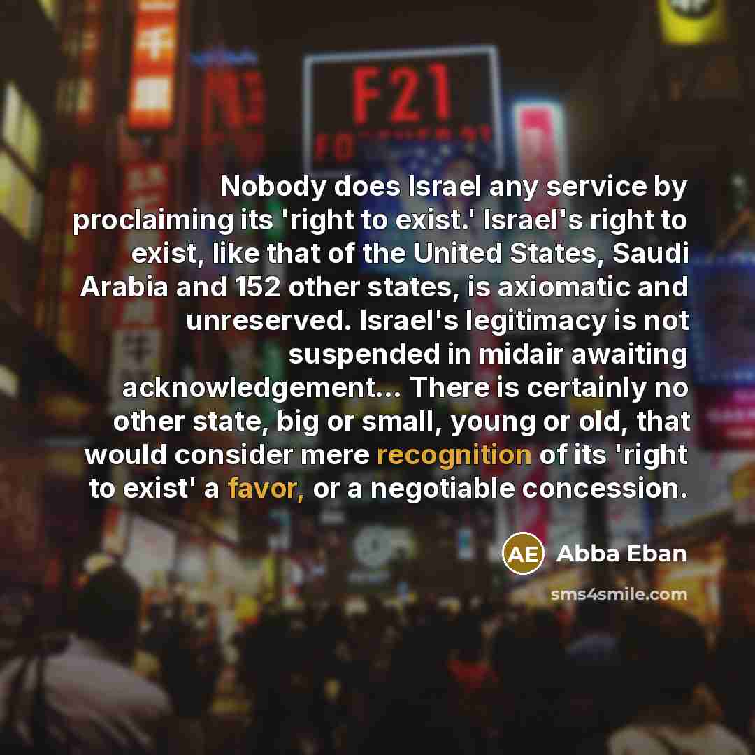 “Nobody does Israel any service by proclaiming its 'right to exist.' Israel's right to exist, like that of the United States, Saudi Arabia and 152 other states, is axiomatic and unreserved. Israel's legitimacy is not suspended in midair awaiting acknowledgement… There is certainly no other state…” quote by Abba Eban