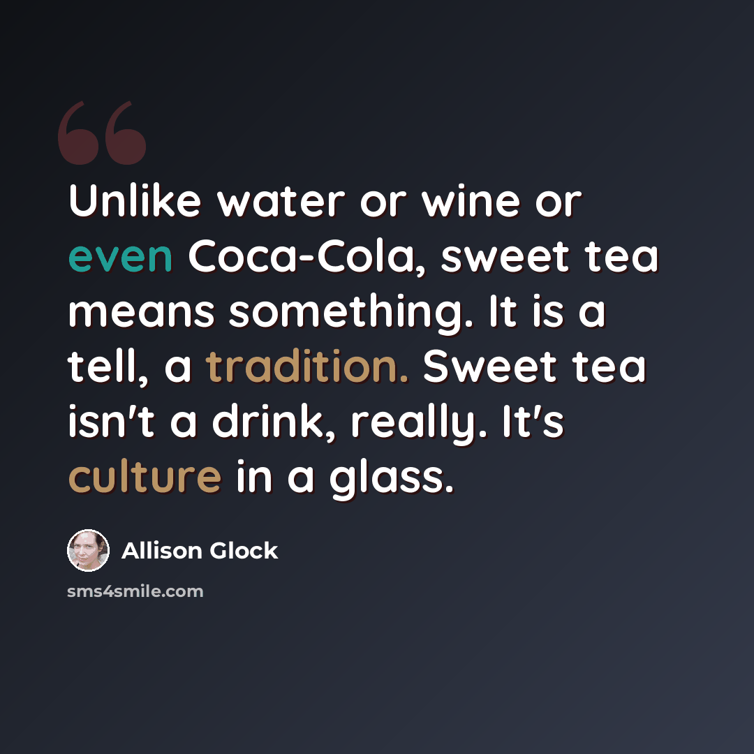 “Unlike water or wine or even Coca-Cola, sweet tea means something. It is a tell, a tradition. Sweet tea isn't a drink, really. It's culture in a glass.” quote by Allison Glock