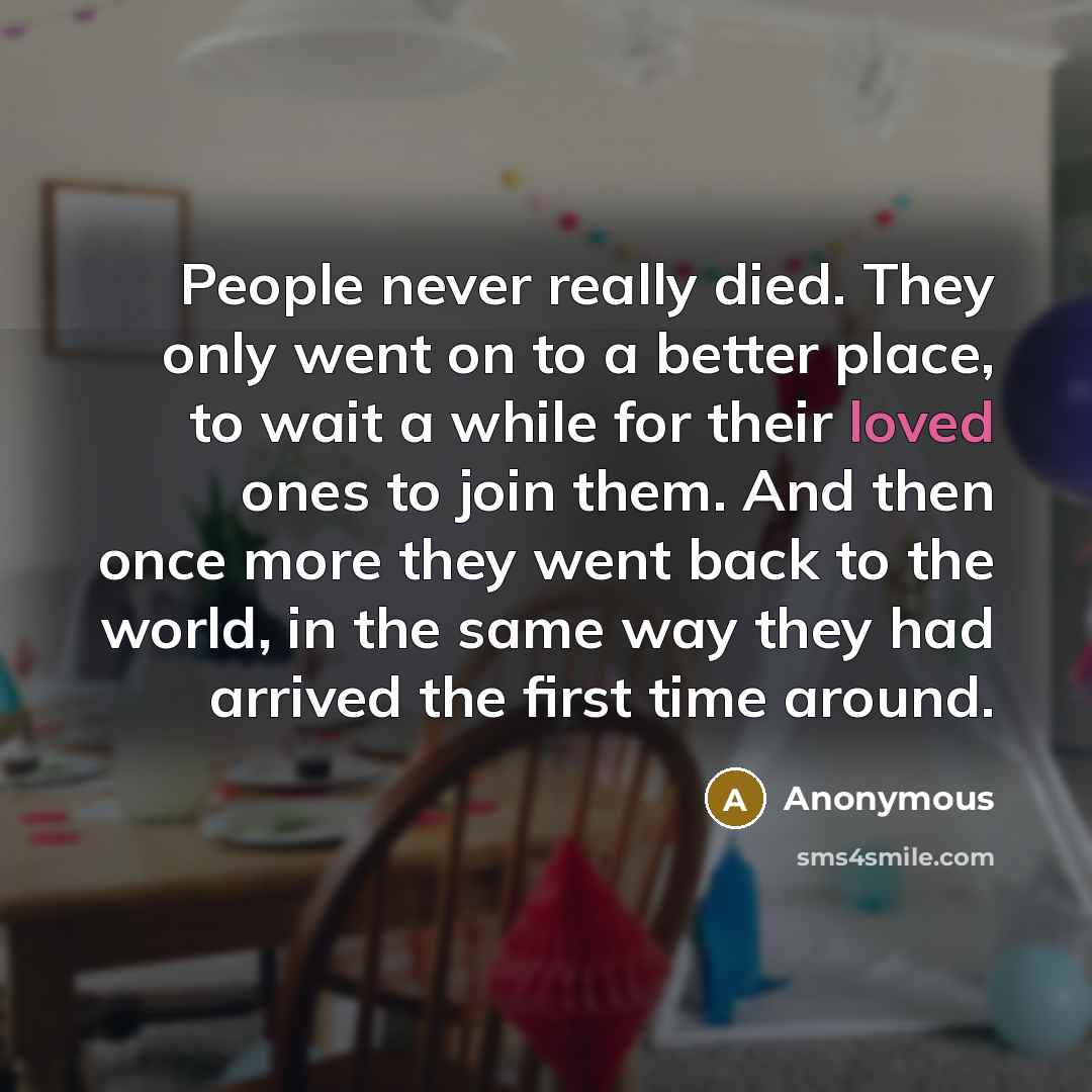 “People never really died. They only went on to a better place, to wait a while for their loved ones to join them. And then once more they went back to the world, in the same way they had arrived the first time around.” quote by Anonymous