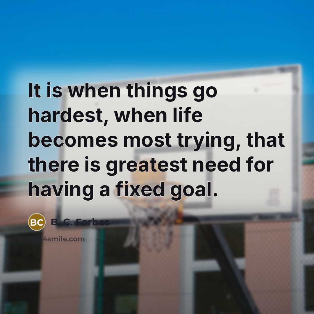 “It is when things go hardest, when life becomes most trying, that there is greatest need for having a fixed goal.” quote by B. C. Forbes
