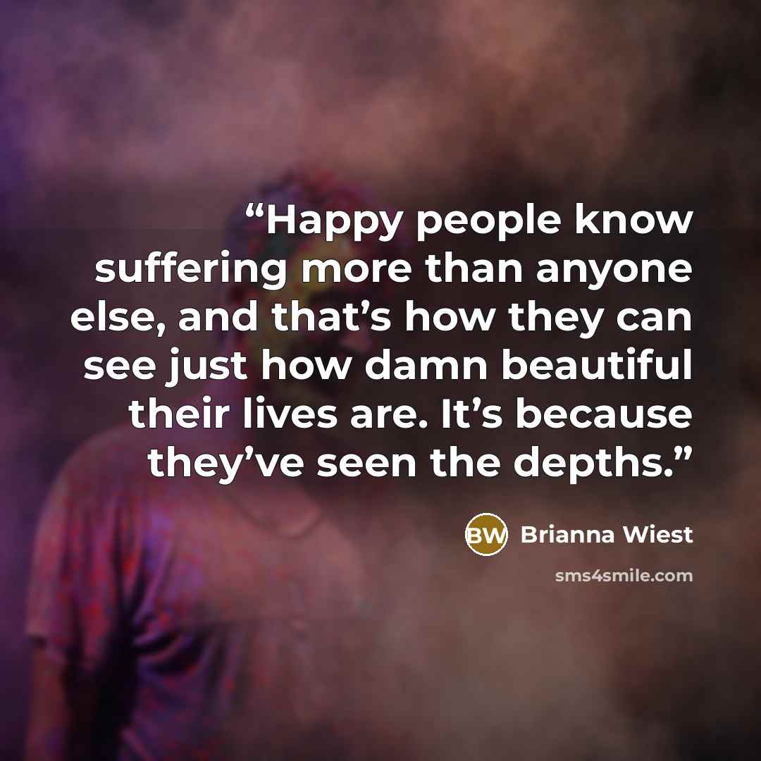 “Happy people know suffering more than anyone else, and that’s how they can see just how damn beautiful their lives are. It’s because they’ve seen the depths.” quote by Brianna Wiest