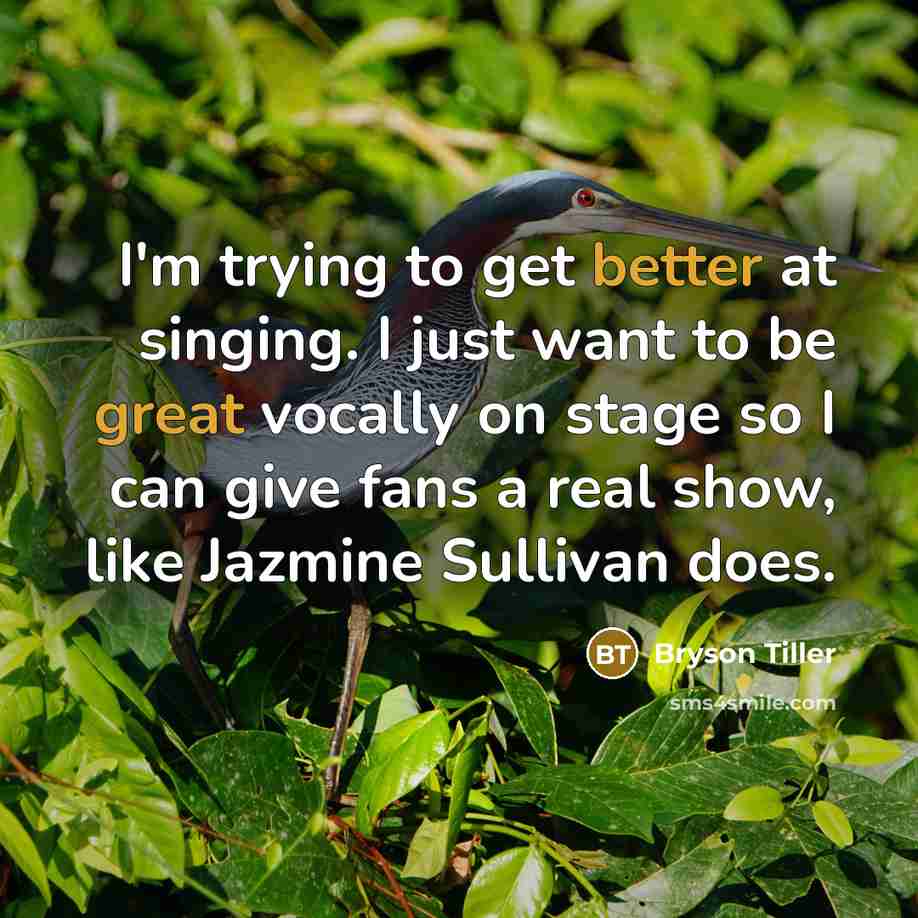 “I'm trying to get better at singing. I just want to be great vocally on stage so I can give fans a real show, like Jazmine Sullivan does.” quote by Bryson Tiller