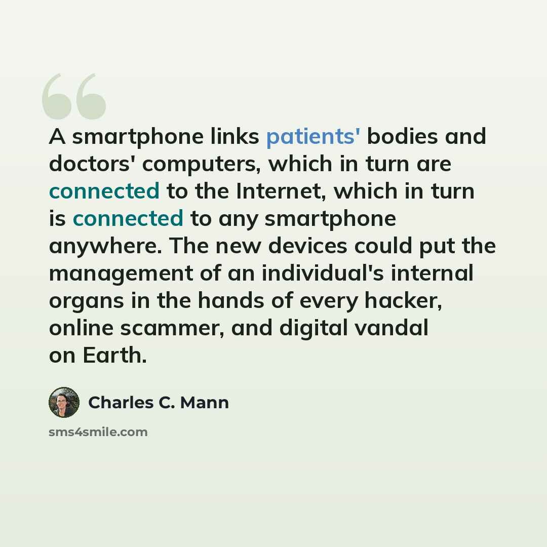 “A smartphone links patients' bodies and doctors' computers, which in turn are connected to the Internet, which in turn is connected to any smartphone anywhere. The new devices could put the management of an individual's internal organs in the hands of every hacker, online scammer, and digital…” quote by Charles C. Mann
