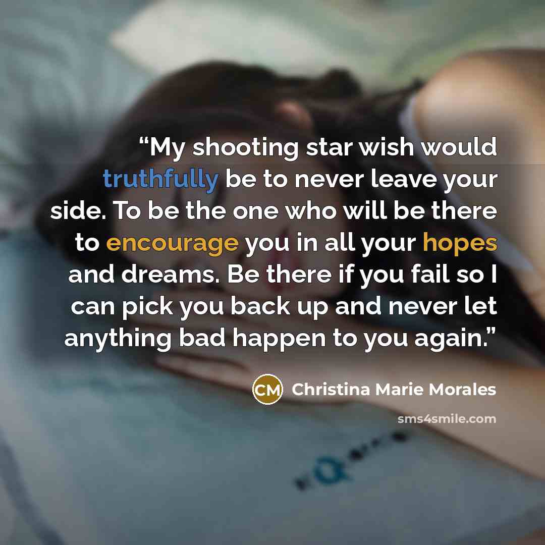 “My shooting star wish would truthfully be to never leave your side. To be the one who will be there to encourage you in all your hopes and dreams. Be there if you fail so I can pick you back up and never let anything bad happen to you again.” quote by Christina Marie Morales