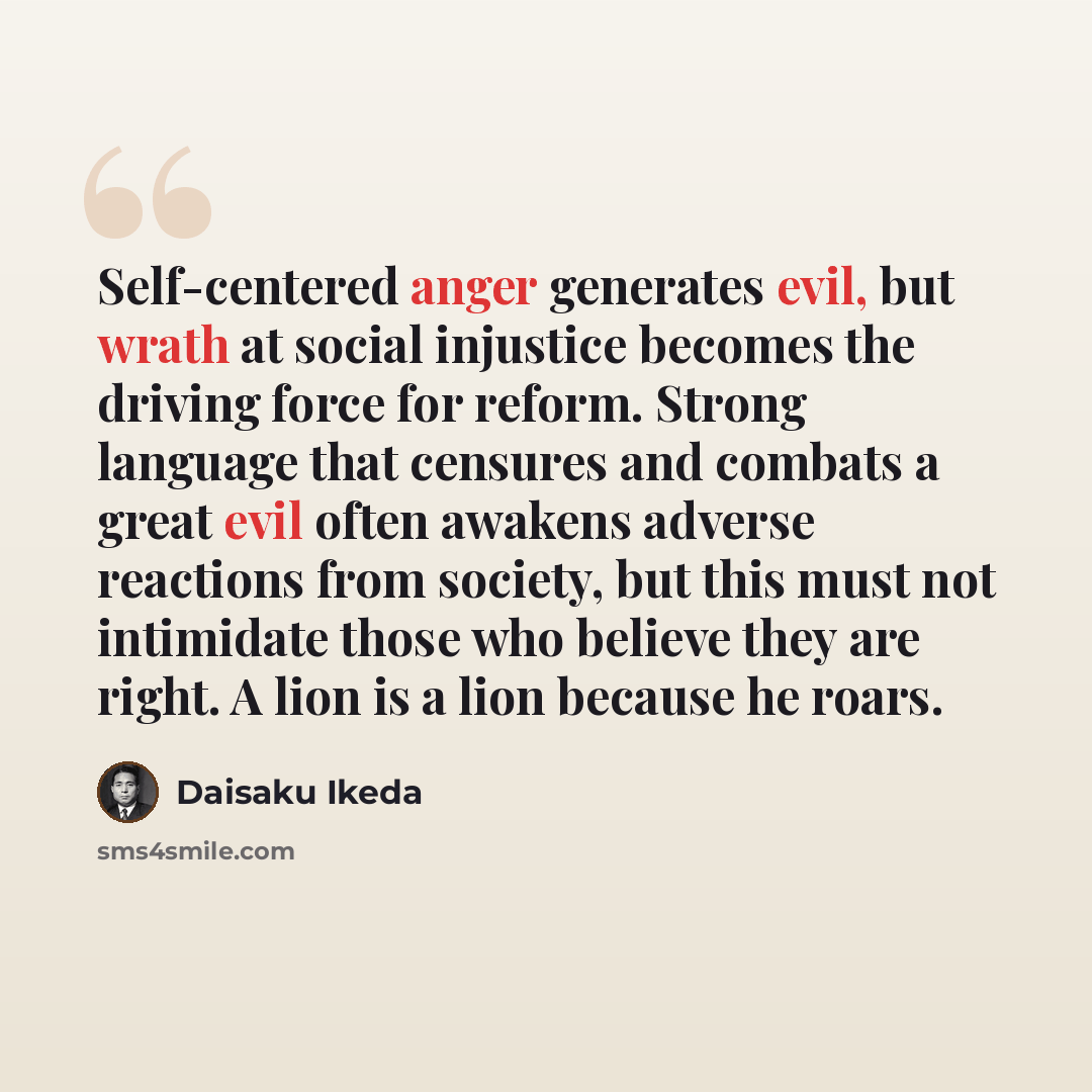 “Self-centered anger generates evil, but wrath at social injustice becomes the driving force for reform. Strong language that censures and combats a great evil often awakens adverse reactions from society, but this must not intimidate those who believe they are right. A lion is a lion because he…” quote by Daisaku Ikeda