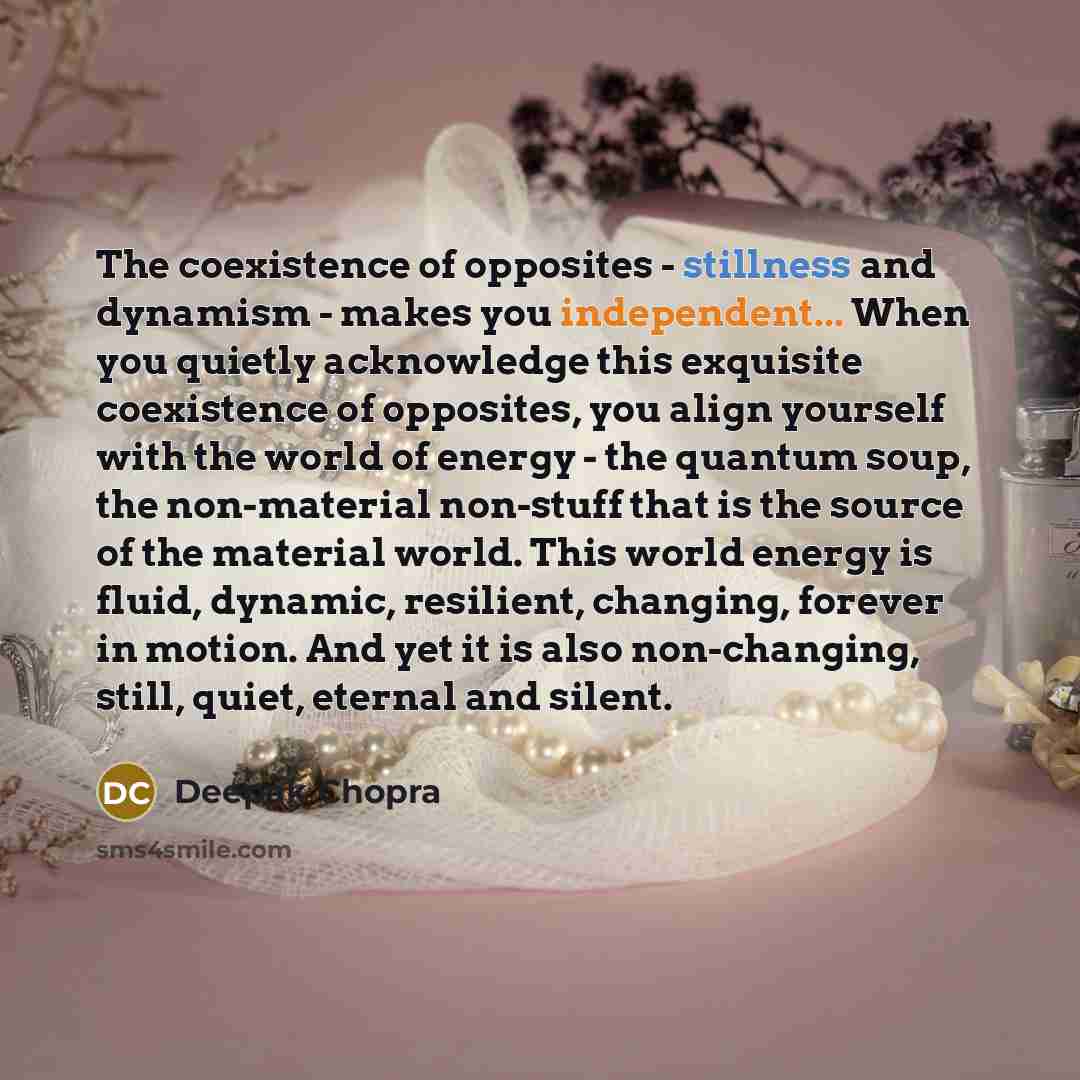“The coexistence of opposites - stillness and dynamism - makes you independent... When you quietly acknowledge this exquisite coexistence of opposites, you align yourself with the world of energy - the quantum soup, the non-material non-stuff that is the source of the material world. This world…” quote by Deepak Chopra