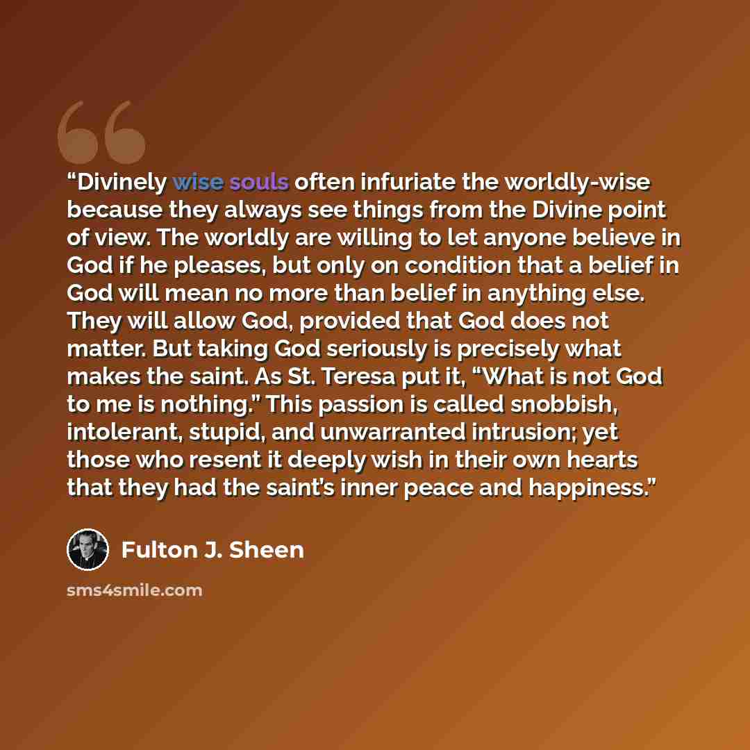 “Divinely wise souls often infuriate the worldly-wise because they always see things from the Divine point of view. The worldly are willing to let anyone believe in God if he pleases, but only on condition that a belief in God will mean no more than belief in anything else. They will allow God…” quote by Fulton J. Sheen