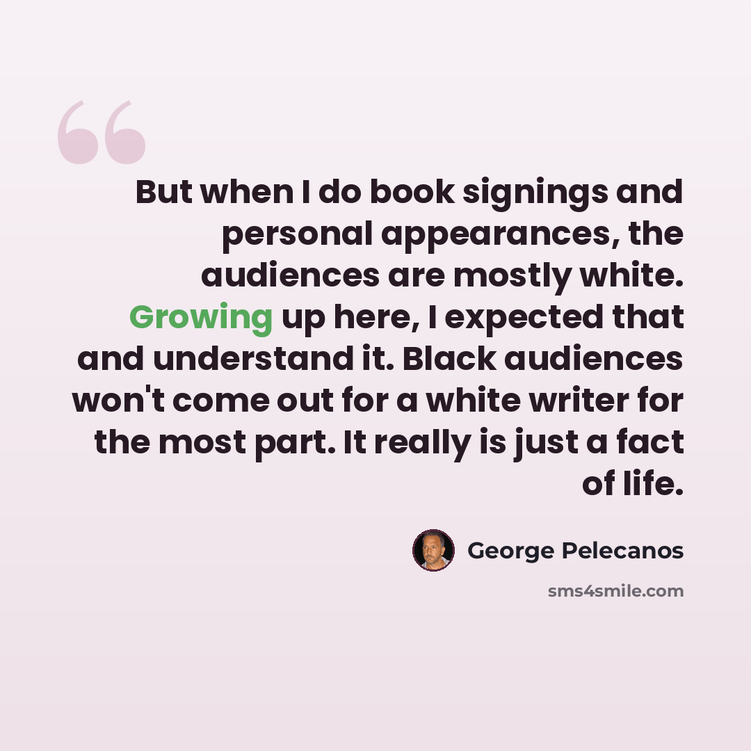 “But when I do book signings and personal appearances, the audiences are mostly white. Growing up here, I expected that and understand it. Black audiences won't come out for a white writer for the most part. It really is just a fact of life.” quote by George Pelecanos