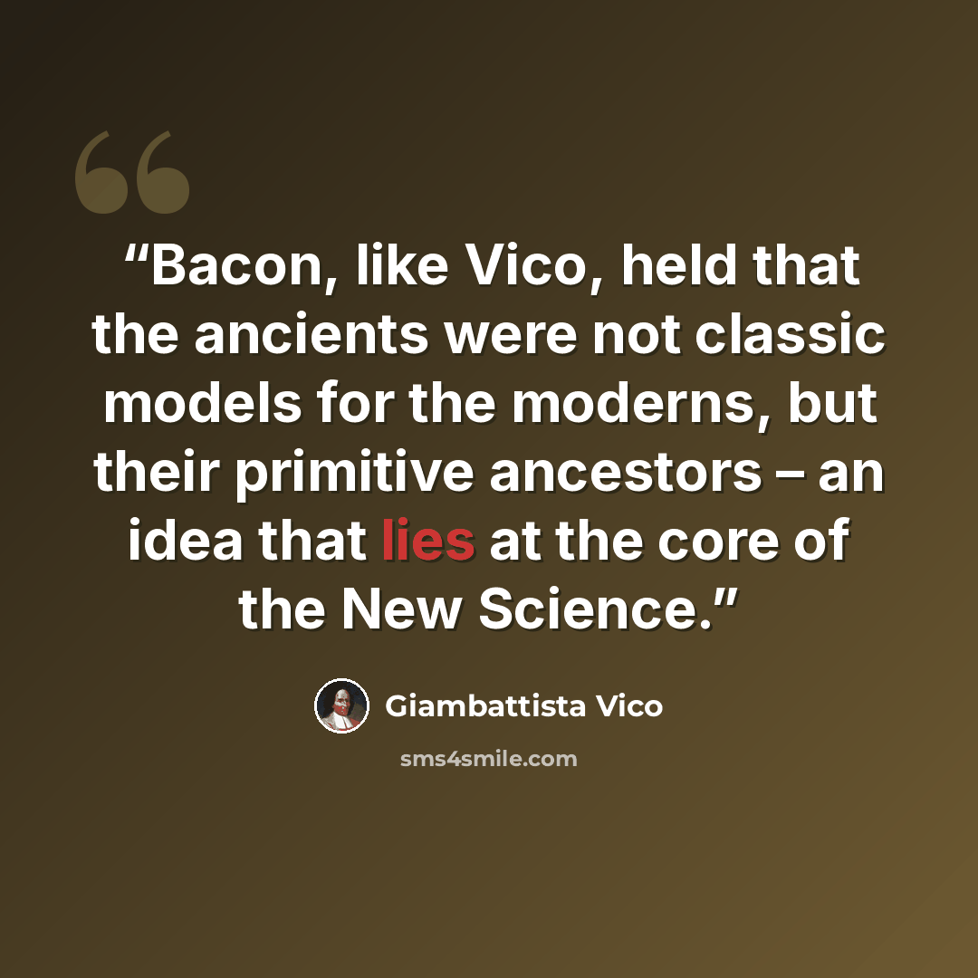“Bacon, like Vico, held that the ancients were not classic models for the moderns, but their primitive ancestors – an idea that lies at the core of the New Science.” quote by Giambattista Vico