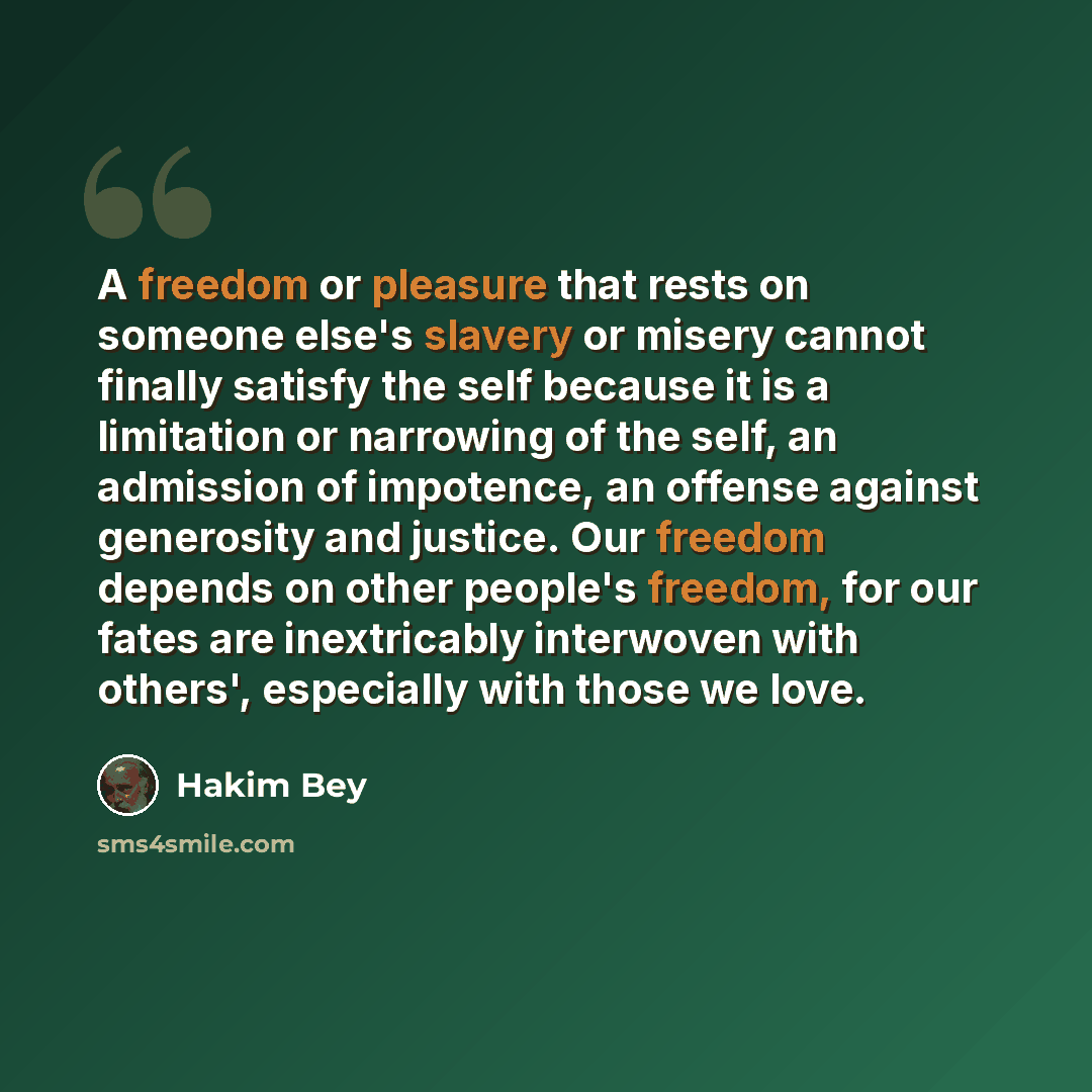 “A freedom or pleasure that rests on someone else's slavery or misery cannot finally satisfy the self because it is a limitation or narrowing of the self, an admission of impotence, an offense against generosity and justice. Our freedom depends on other people's freedom, for our fates are…” quote by Hakim Bey