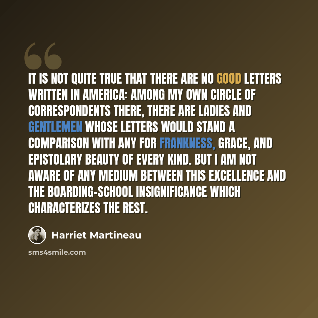 “It is not quite true that there are no good letters written in America: among my own circle of correspondents there, there are ladies and gentlemen whose letters would stand a comparison with any for frankness, grace, and epistolary beauty of every kind. But I am not aware of any medium between…” quote by Harriet Martineau