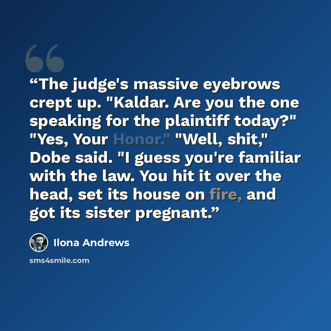 “The judge's massive eyebrows crept up. "Kaldar. Are you the one speaking for the plaintiff today?" "Yes, Your Honor." "Well, shit," Dobe said. "I guess you're familiar with the law. You hit it over the head, set its house on fire, and got its sister pregnant.” quote by Ilona Andrews