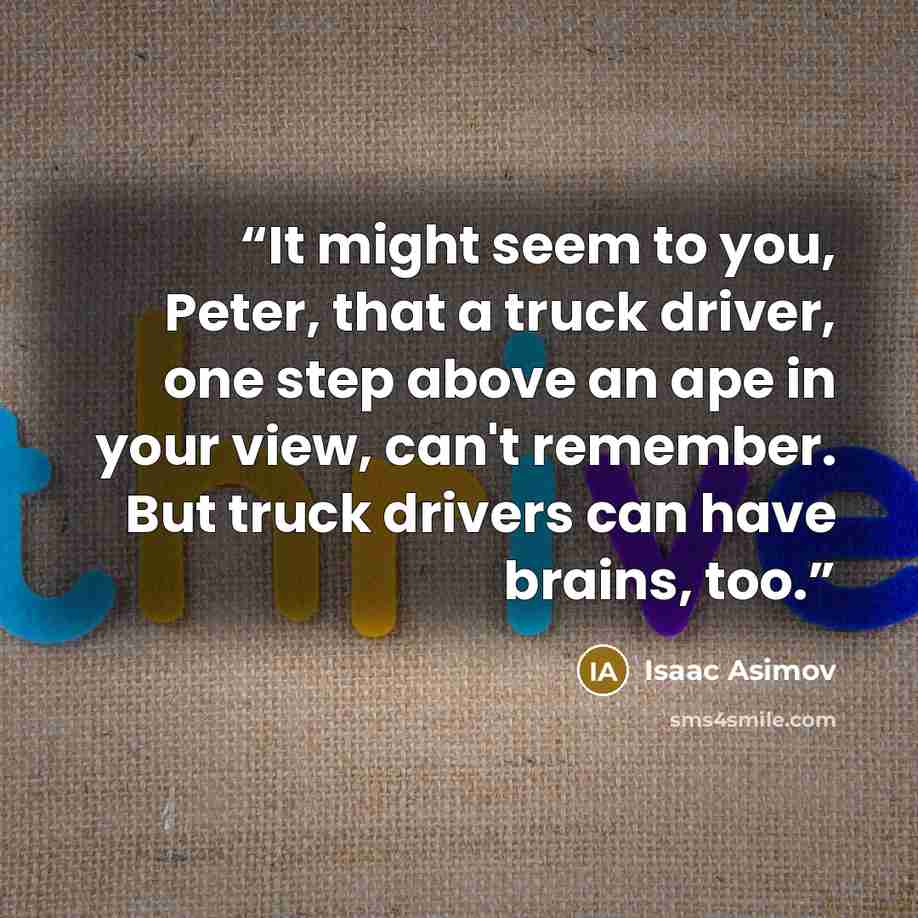 “It might seem to you, Peter, that a truck driver, one step above an ape in your view, can't remember. But truck drivers can have brains, too.” quote by Isaac Asimov