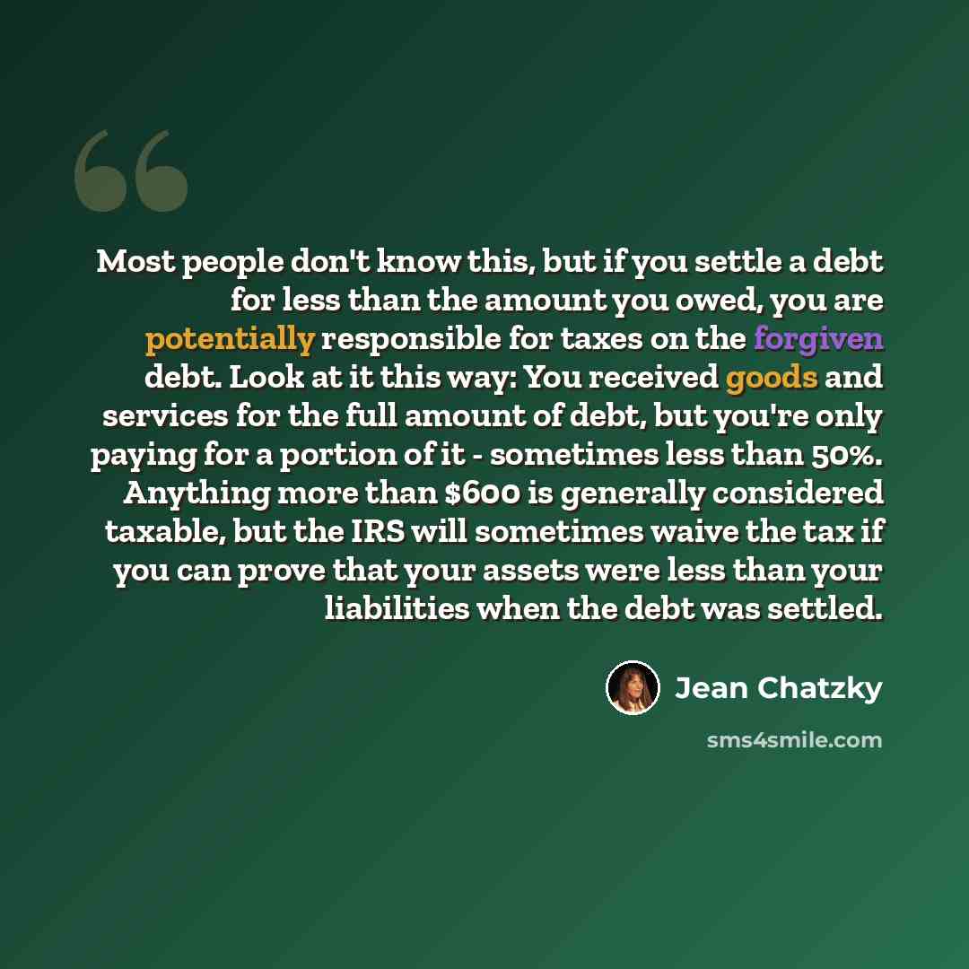 “Most people don't know this, but if you settle a debt for less than the amount you owed, you are potentially responsible for taxes on the forgiven debt. Look at it this way: You received goods and services for the full amount of debt, but you're only paying for a portion of it - sometimes less…” quote by Jean Chatzky