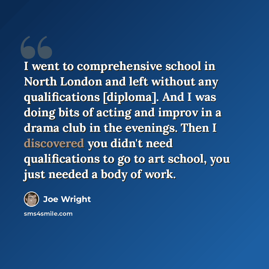 “I went to comprehensive school in North London and left without any qualifications [diploma]. And I was doing bits of acting and improv in a drama club in the evenings. Then I discovered you didn't need qualifications to go to art school, you just needed a body of work.” quote by Joe Wright