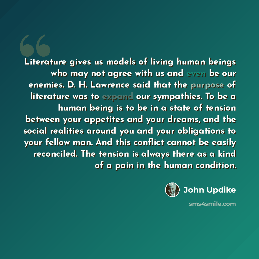 “Literature gives us models of living human beings who may not agree with us and even be our enemies. D. H. Lawrence said that the purpose of literature was to expand our sympathies. To be a human being is to be in a state of tension between your appetites and your dreams, and the social realities…” quote by John Updike