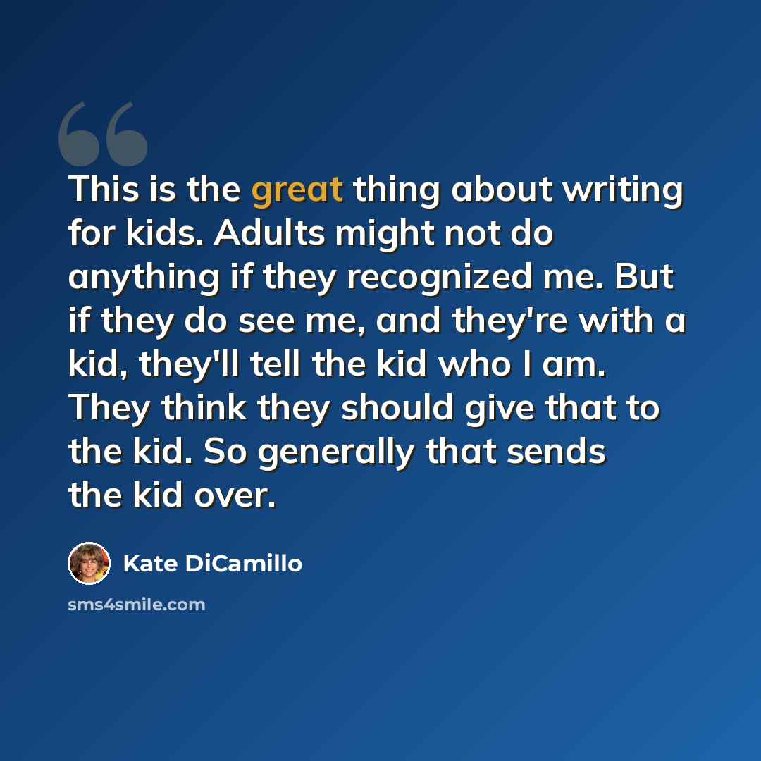 “This is the great thing about writing for kids. Adults might not do anything if they recognized me. But if they do see me, and they're with a kid, they'll tell the kid who I am. They think they should give that to the kid. So generally that sends the kid over.” quote by Kate DiCamillo