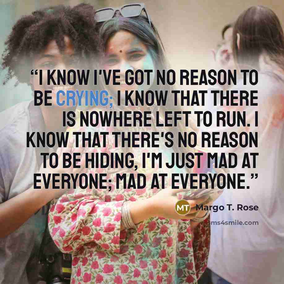 “I know I've got no reason to be crying; I know that there is nowhere left to run. I know that there's no reason to be hiding, I'm just mad at everyone; mad at everyone.” quote by Margo T. Rose