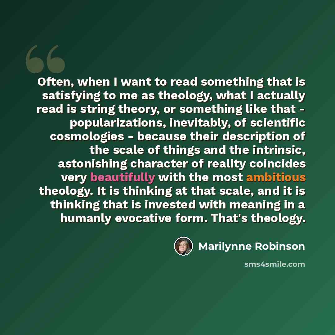 “Often, when I want to read something that is satisfying to me as theology, what I actually read is string theory, or something like that - popularizations, inevitably, of scientific cosmologies - because their description of the scale of things and the intrinsic, astonishing character of reality…” quote by Marilynne Robinson