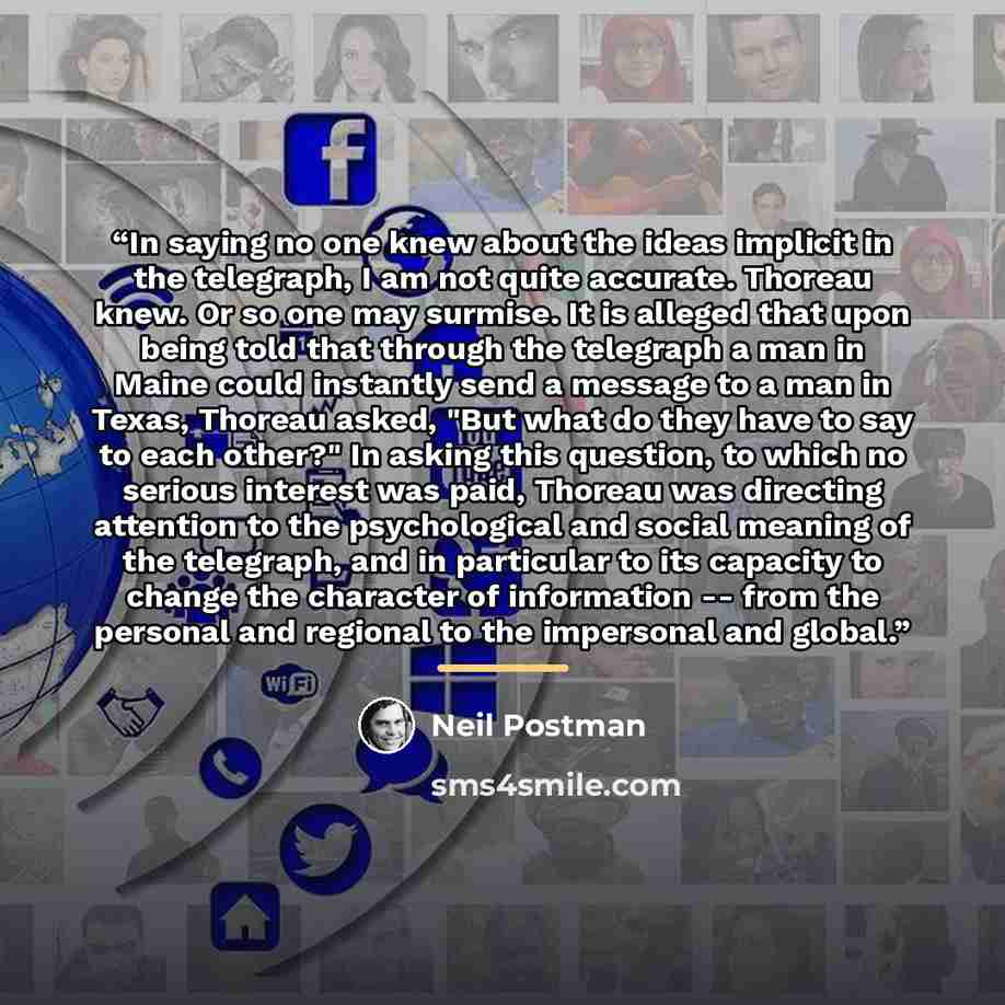 “In saying no one knew about the ideas implicit in the telegraph, I am not quite accurate. Thoreau knew. Or so one may surmise. It is alleged that upon being told that through the telegraph a man in Maine could instantly send a message to a man in Texas, Thoreau asked, "But what do they have to say…” quote by Neil Postman
