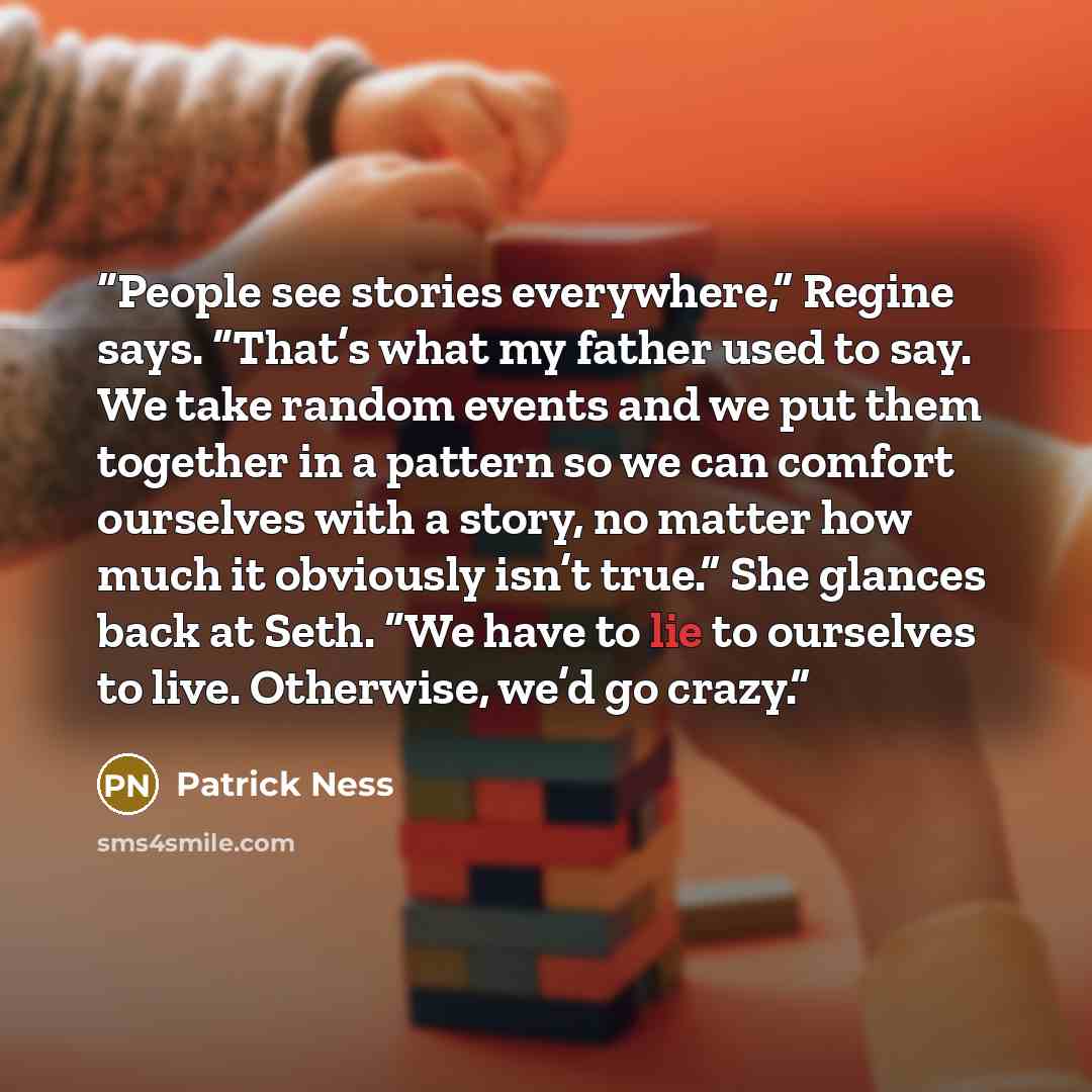 “People see stories everywhere,” Regine says. “That’s what my father used to say. We take random events and we put them together in a pattern so we can comfort ourselves with a story, no matter how much it obviously isn’t true.” She glances back at Seth. “We have to lie to ourselves to live…” quote by Patrick Ness