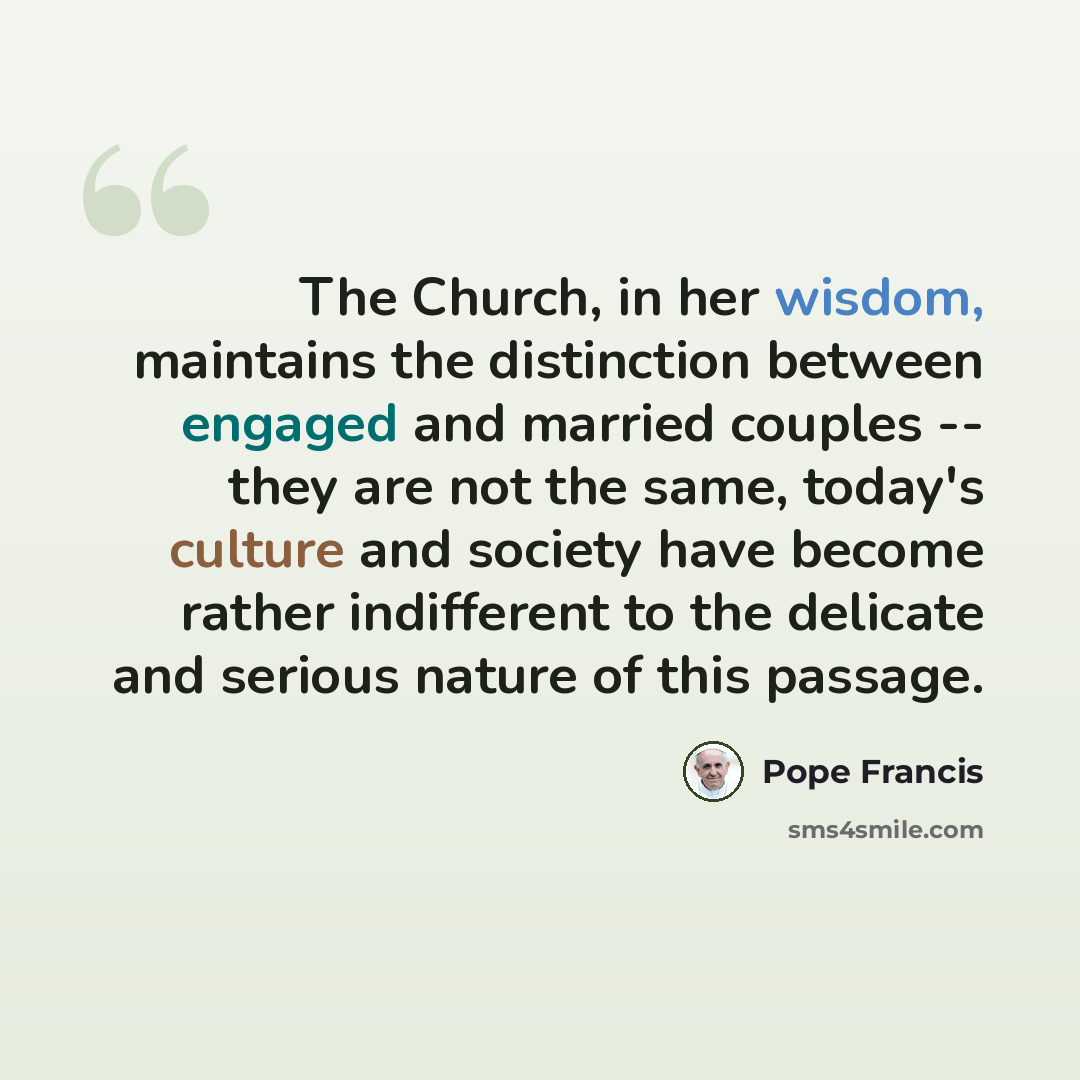 “The Church, in her wisdom, maintains the distinction between engaged and married couples -- they are not the same, today's culture and society have become rather indifferent to the delicate and serious nature of this passage.” quote by Pope Francis