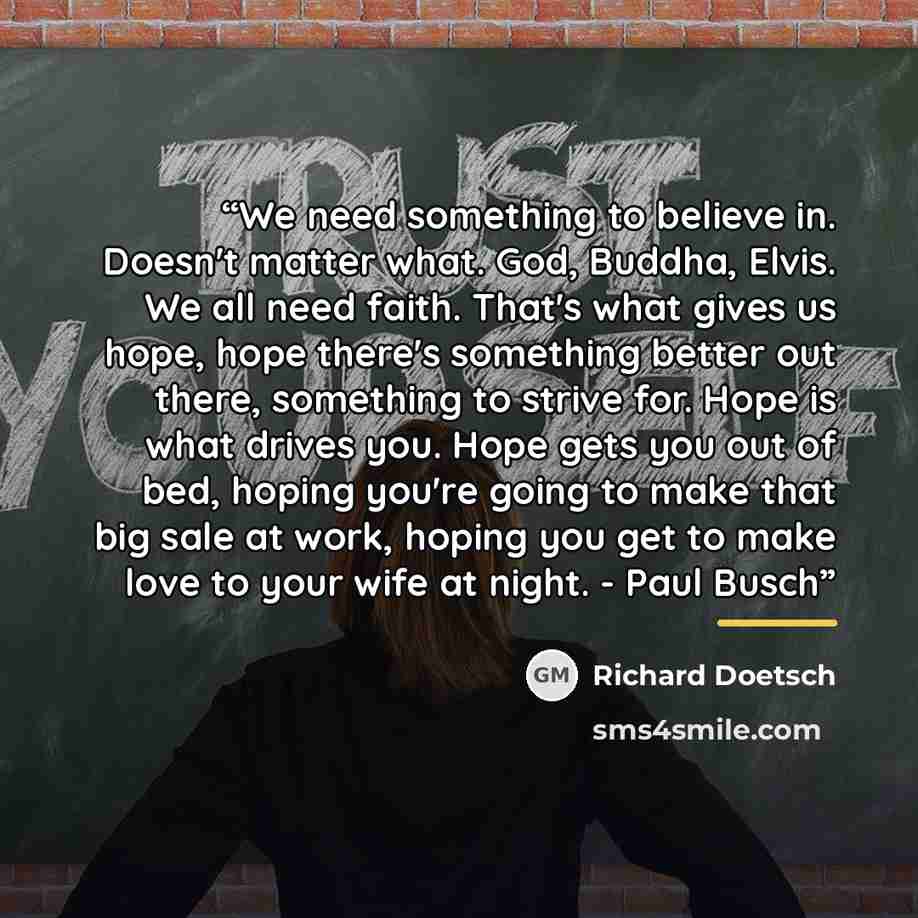 “We need something to believe in. Doesn't matter what. God, Buddha, Elvis. We all need faith. That's what gives us hope, hope there's something better out there, something to strive for. Hope is what drives you. Hope gets you out of bed, hoping you're going to make that big sale at work, hoping you…” quote by Richard Doetsch