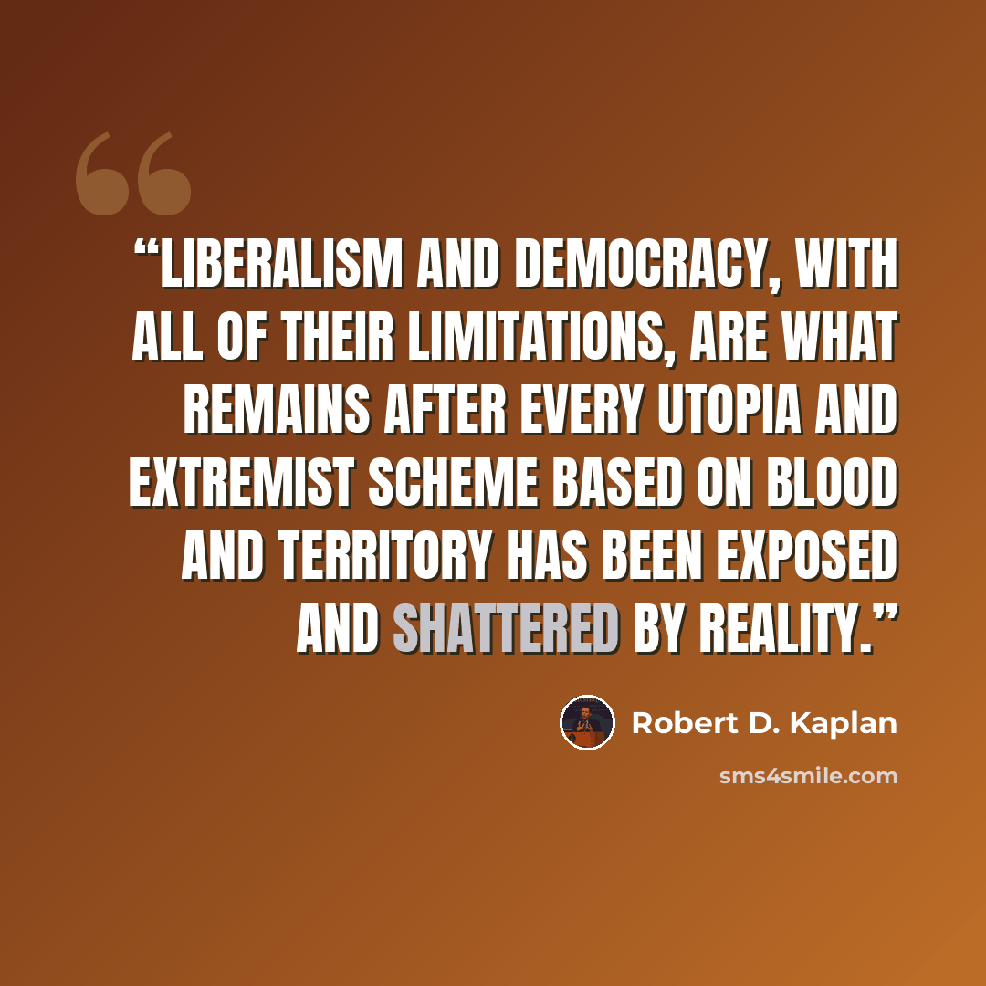 “liberalism and democracy, with all of their limitations, are what remains after every utopia and extremist scheme based on blood and territory has been exposed and shattered by reality.” quote by Robert D. Kaplan