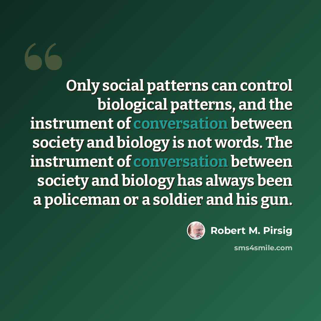 “Only social patterns can control biological patterns, and the instrument of conversation between society and biology is not words. The instrument of conversation between society and biology has always been a policeman or a soldier and his gun.” quote by Robert M. Pirsig