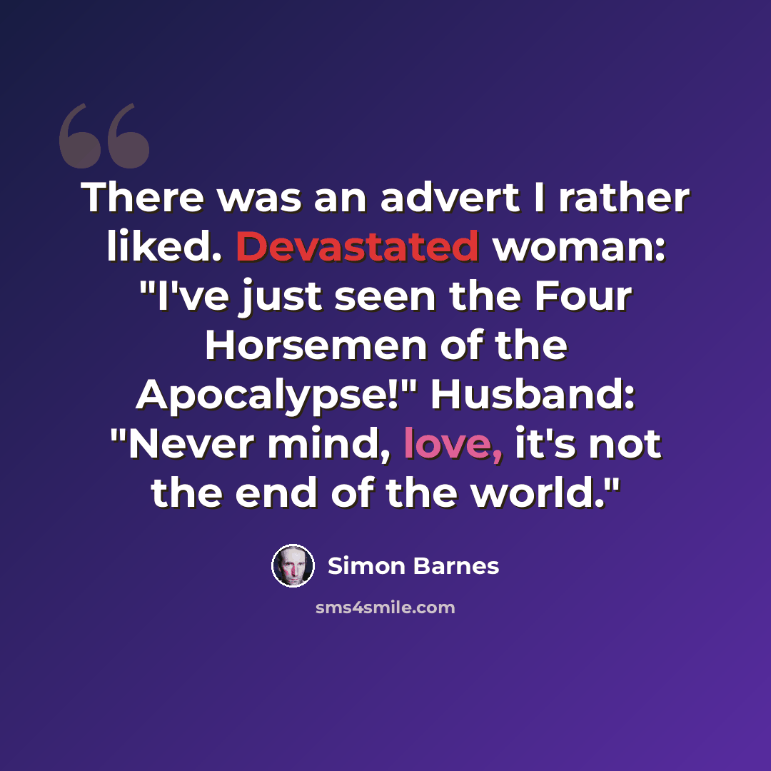 “There was an advert I rather liked. Devastated woman: "I've just seen the Four Horsemen of the Apocalypse!" Husband: "Never mind, love, it's not the end of the world."” quote by Simon Barnes