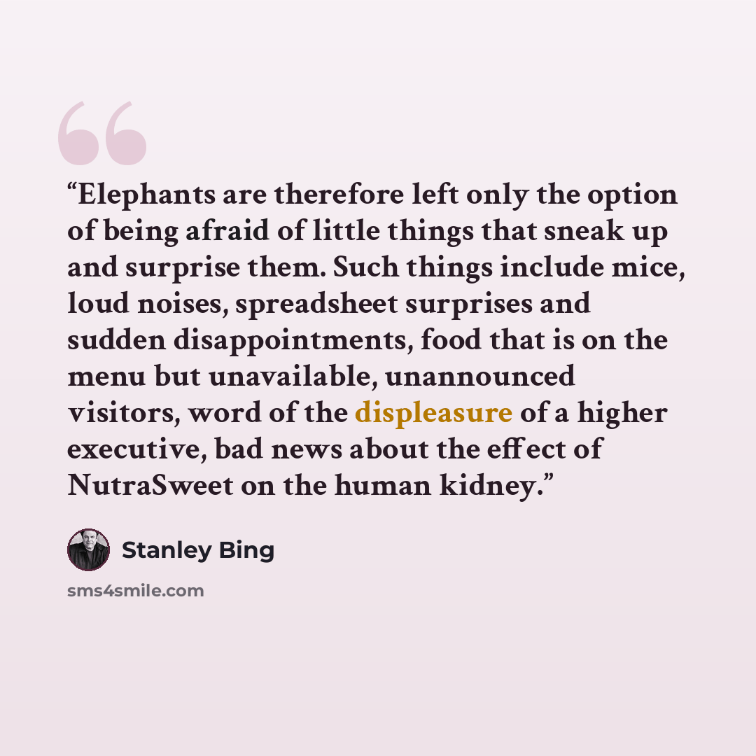 “Elephants are therefore left only the option of being afraid of little things that sneak up and surprise them. Such things include mice, loud noises, spreadsheet surprises and sudden disappointments, food that is on the menu but unavailable, unannounced visitors, word of the displeasure of a…” quote by Stanley Bing