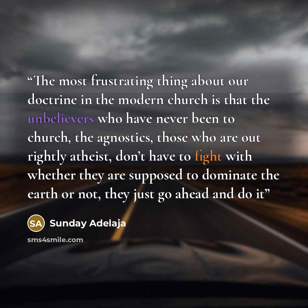 “The most frustrating thing about our doctrine in the modern church is that the unbelievers who have never been to church, the agnostics, those who are out rightly atheist, don’t have to fight with whether they are supposed to dominate the earth or not, they just go ahead and do it” quote by Sunday Adelaja