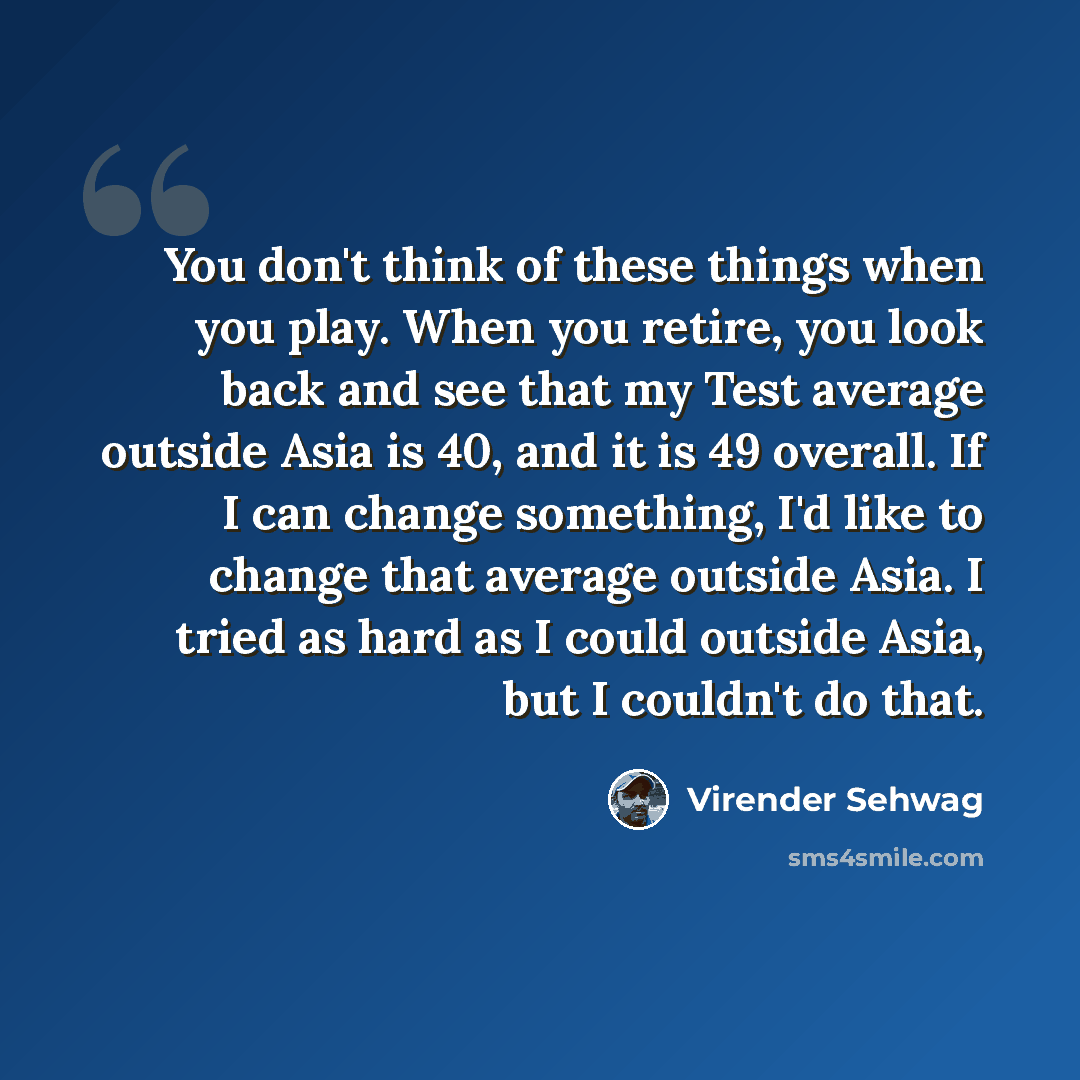“You don't think of these things when you play. When you retire, you look back and see that my Test average outside Asia is 40, and it is 49 overall. If I can change something, I'd like to change that average outside Asia. I tried as hard as I could outside Asia, but I couldn't do that.” quote by Virender Sehwag