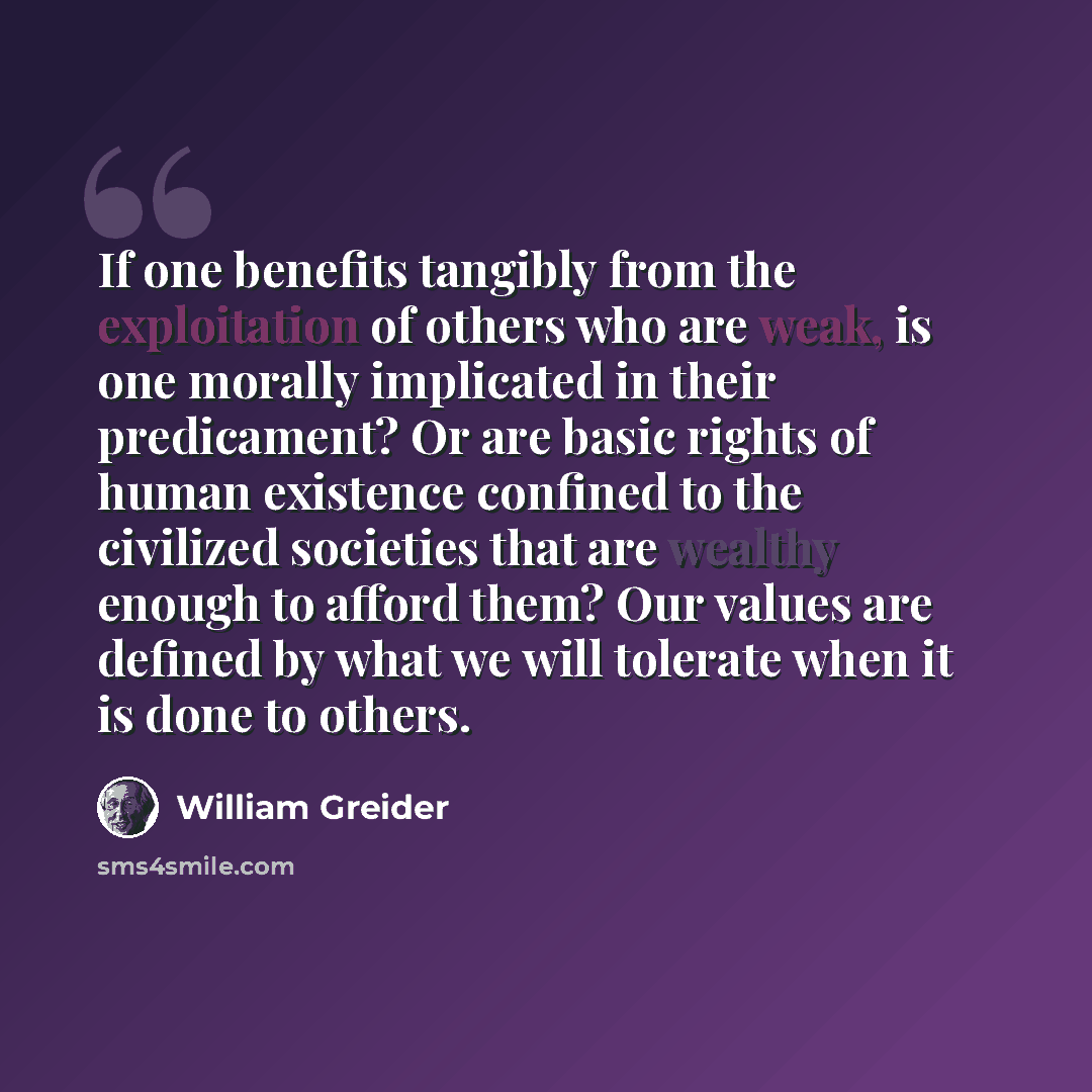 “If one benefits tangibly from the exploitation of others who are weak, is one morally implicated in their predicament? Or are basic rights of human existence confined to the civilized societies that are wealthy enough to afford them? Our values are defined by what we will tolerate when it is done…” quote by William Greider