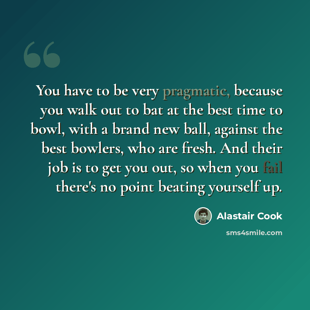 “You have to be very pragmatic, because you walk out to bat at the best time to bowl, with a brand new ball, against the best bowlers, who are fresh. And their job is to get you out, so when you fail there's no point beating yourself up.” quote by Alastair Cook