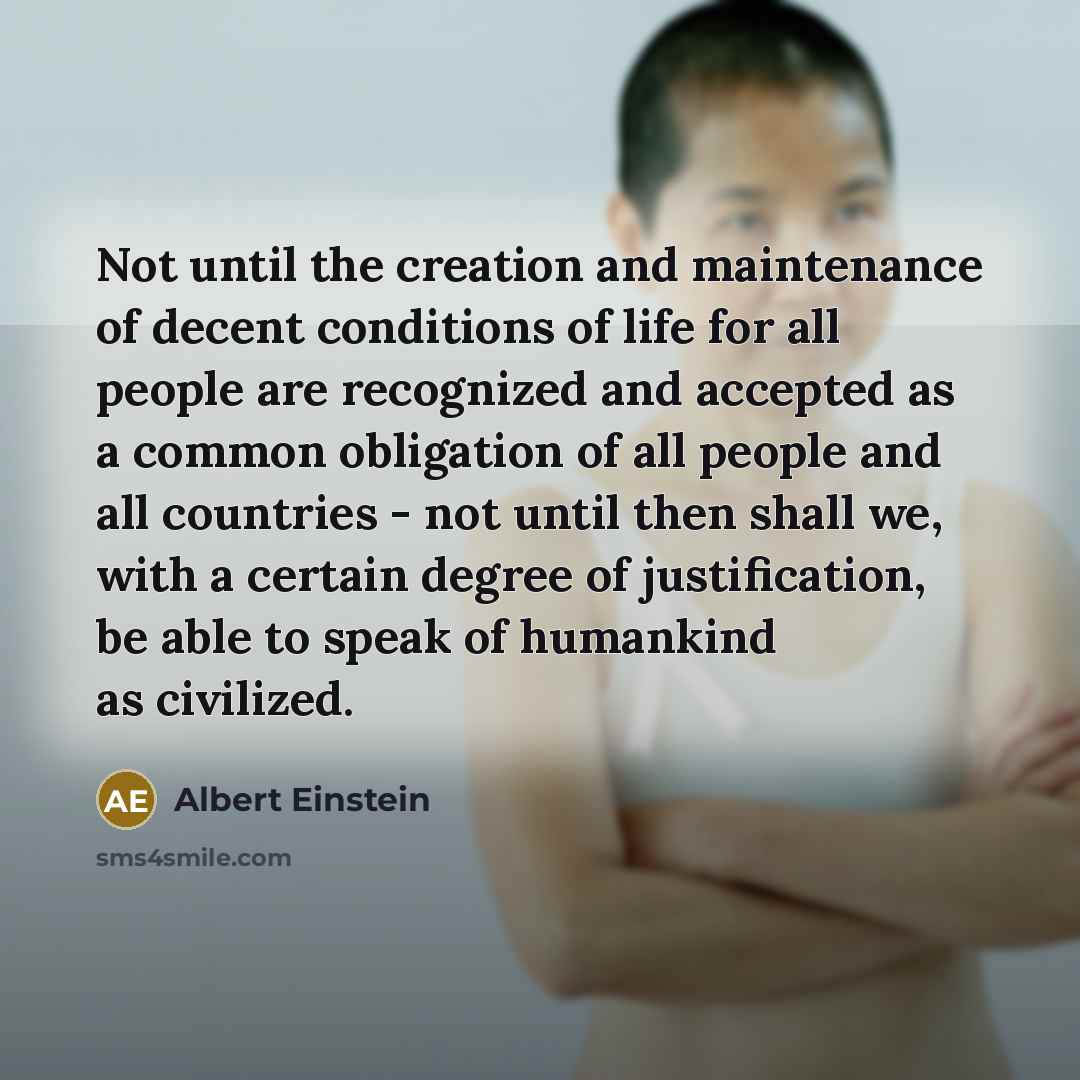 “Not until the creation and maintenance of decent conditions of life for all people are recognized and accepted as a common obligation of all people and all countries - not until then shall we, with a certain degree of justification, be able to speak of humankind as civilized.” quote by Albert Einstein