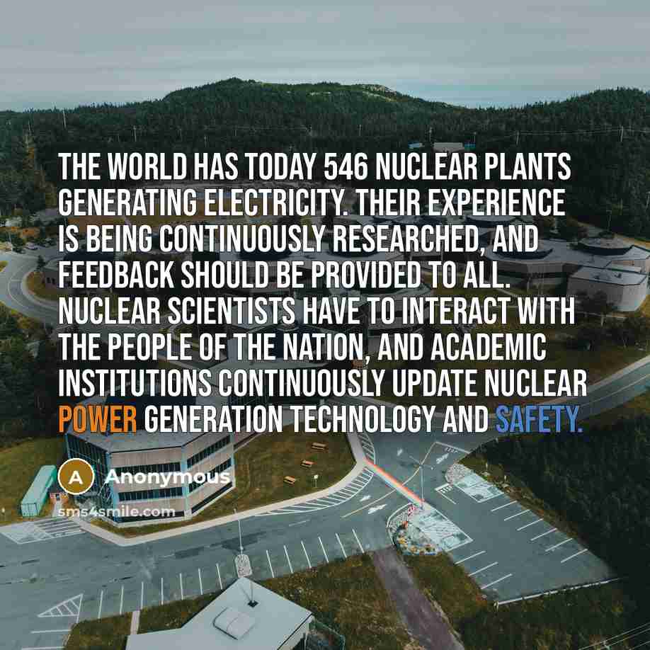 “The world has today 546 nuclear plants generating electricity. Their experience is being continuously researched, and feedback should be provided to all. Nuclear scientists have to interact with the people of the nation, and academic institutions continuously update nuclear power generation…” quote by Anonymous