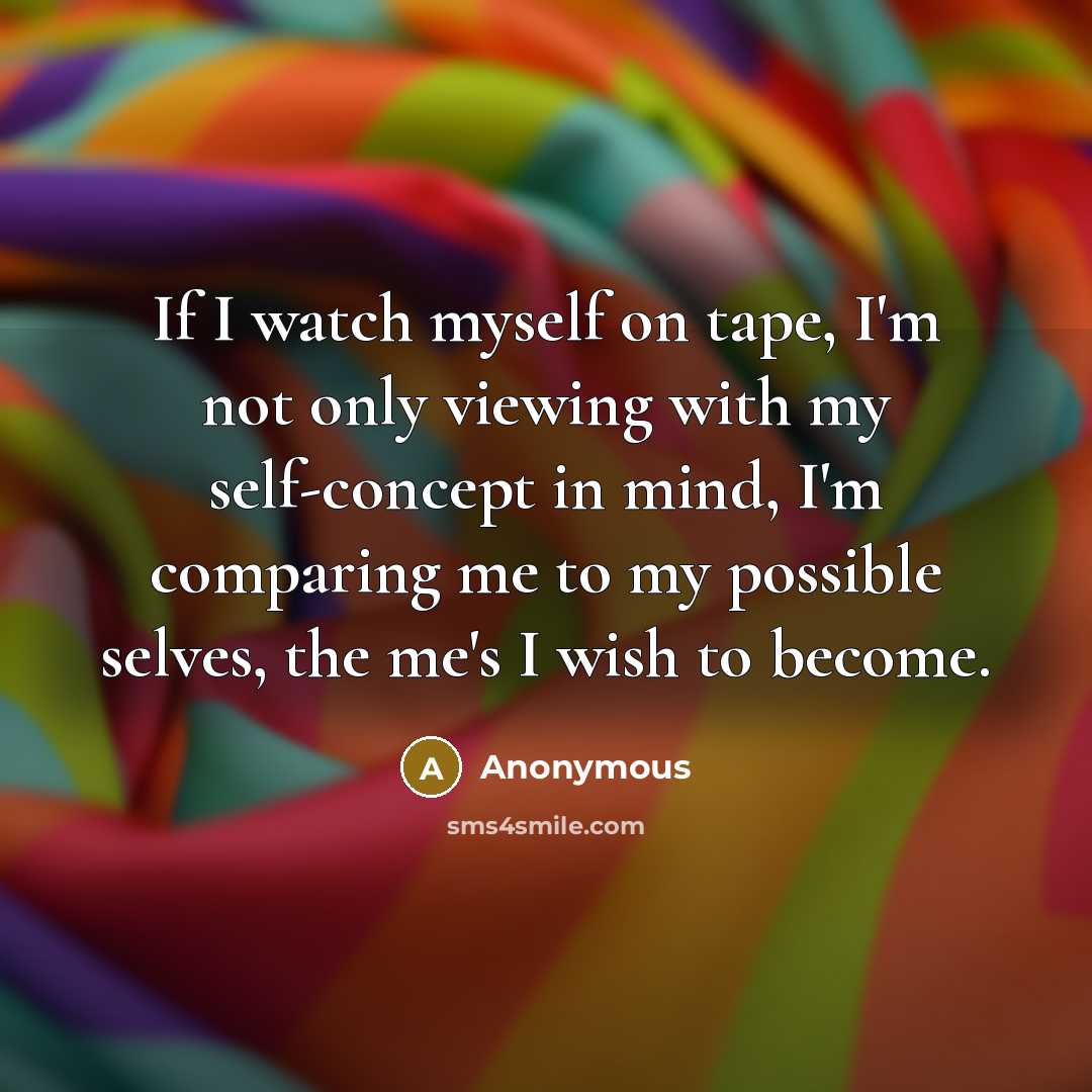 “If I watch myself on tape, I'm not only viewing with my self-concept in mind, I'm comparing me to my possible selves, the me's I wish to become.” quote by Anonymous