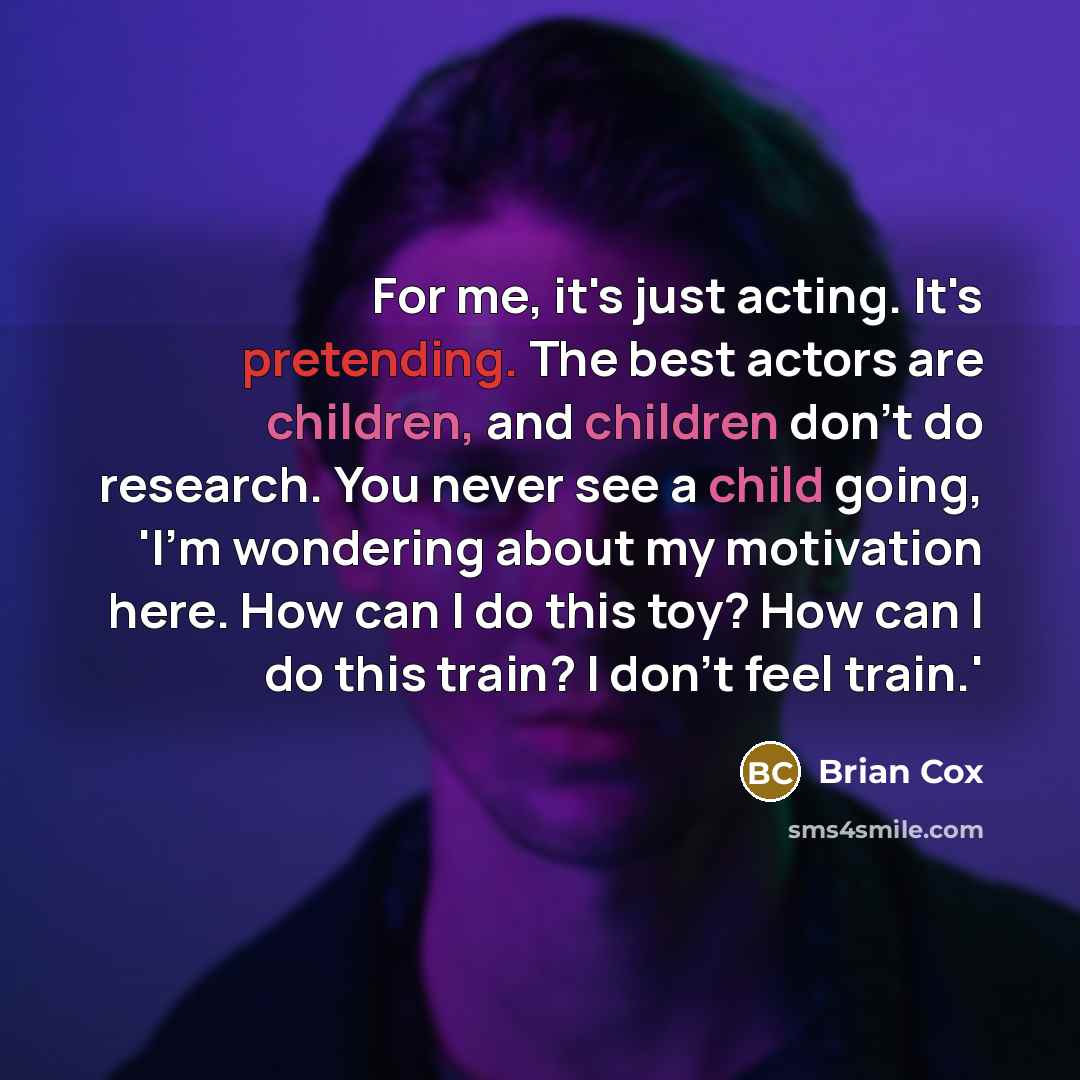 “For me, it's just acting. It's pretending. The best actors are children, and children don't do research. You never see a child going, 'I'm wondering about my motivation here. How can I do this toy? How can I do this train? I don't feel train.'” quote by Brian Cox