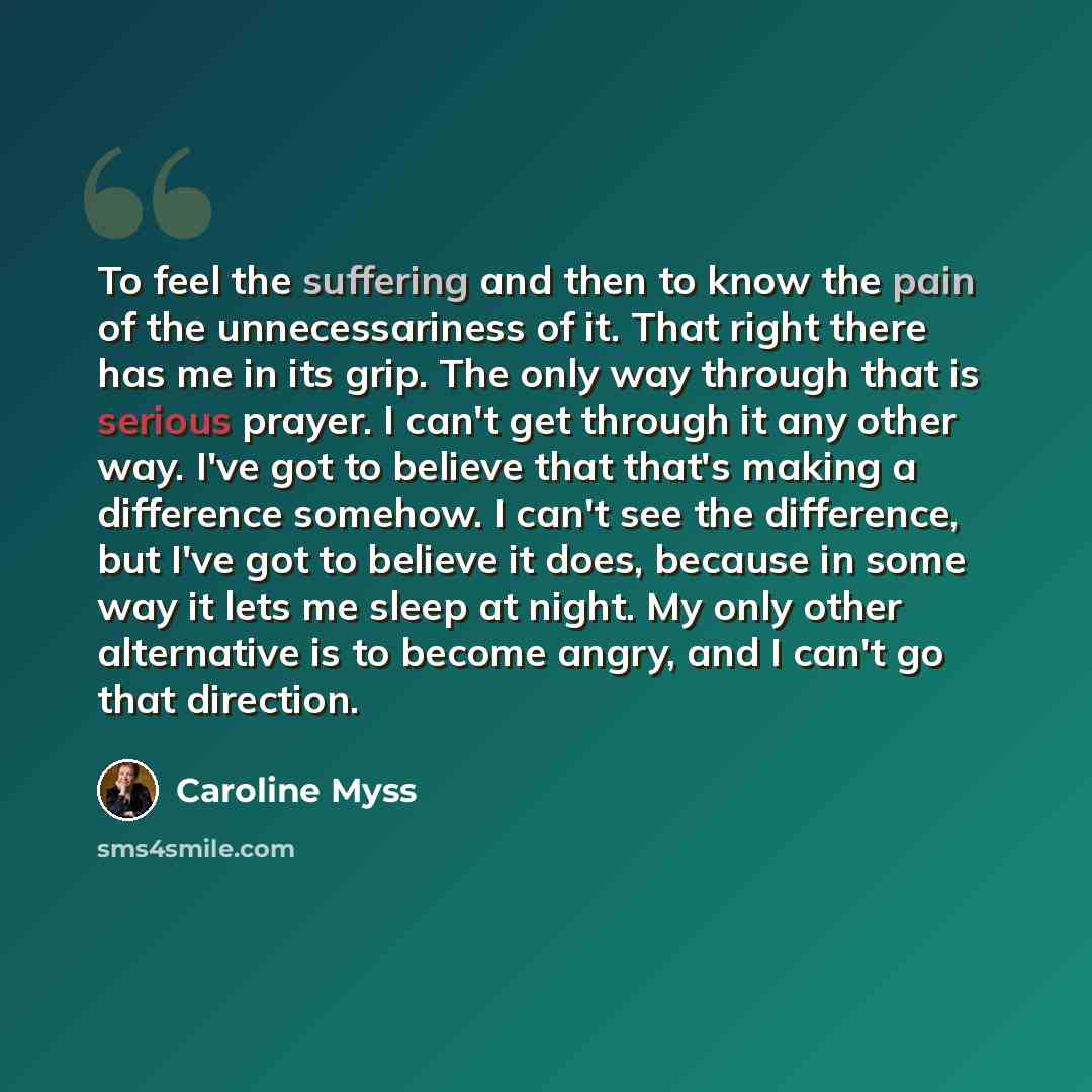 “To feel the suffering and then to know the pain of the unnecessariness of it. That right there has me in its grip. The only way through that is serious prayer. I can't get through it any other way. I've got to believe that that's making a difference somehow. I can't see the difference, but I've…” quote by Caroline Myss
