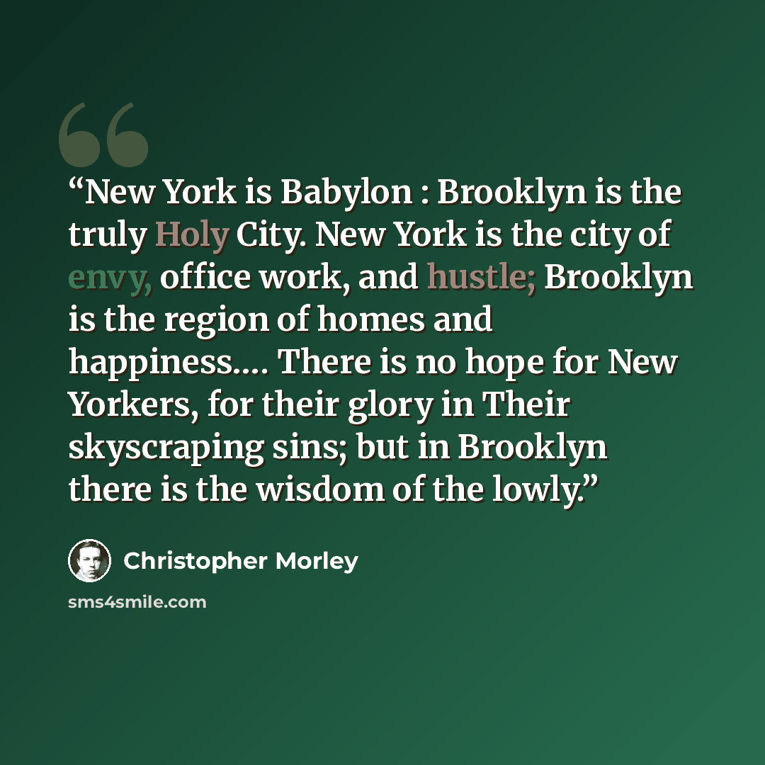 “New York is Babylon : Brooklyn is the truly Holy City. New York is the city of envy, office work, and hustle; Brooklyn is the region of homes and happiness…. There is no hope for New Yorkers, for their glory in Their skyscraping sins; but in Brooklyn there is the wisdom of the lowly.” quote by Christopher Morley
