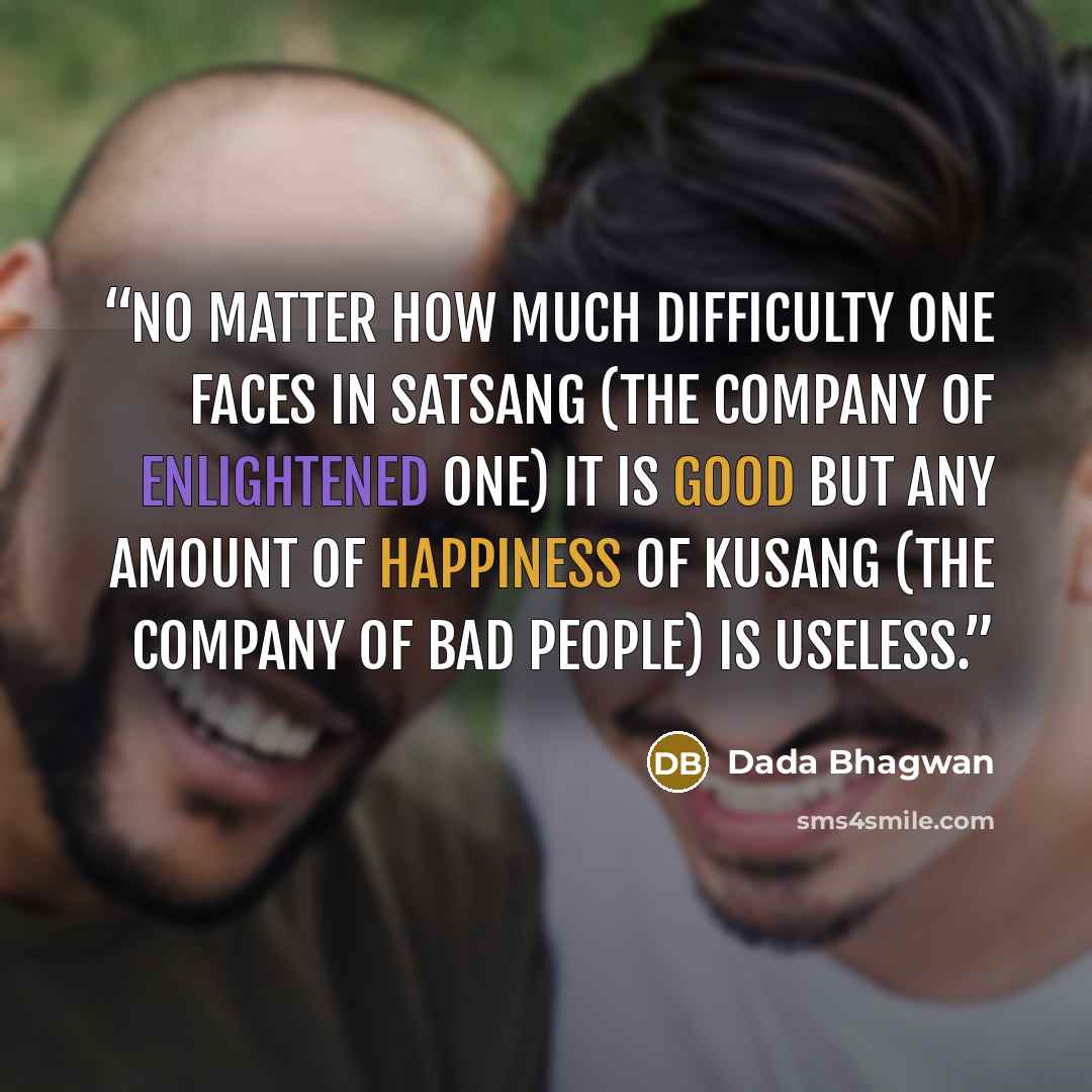 “No matter how much difficulty one faces in satsang (the company of enlightened one) it is good but any amount of happiness of kusang (the company of bad people) is useless.” quote by Dada Bhagwan
