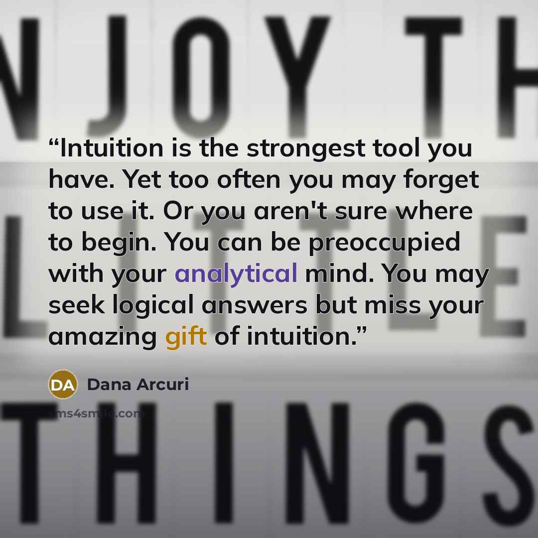 “Intuition is the strongest tool you have. Yet too often you may forget to use it. Or you aren't sure where to begin. You can be preoccupied with your analytical mind. You may seek logical answers but miss your amazing gift of intuition.” quote by Dana Arcuri
