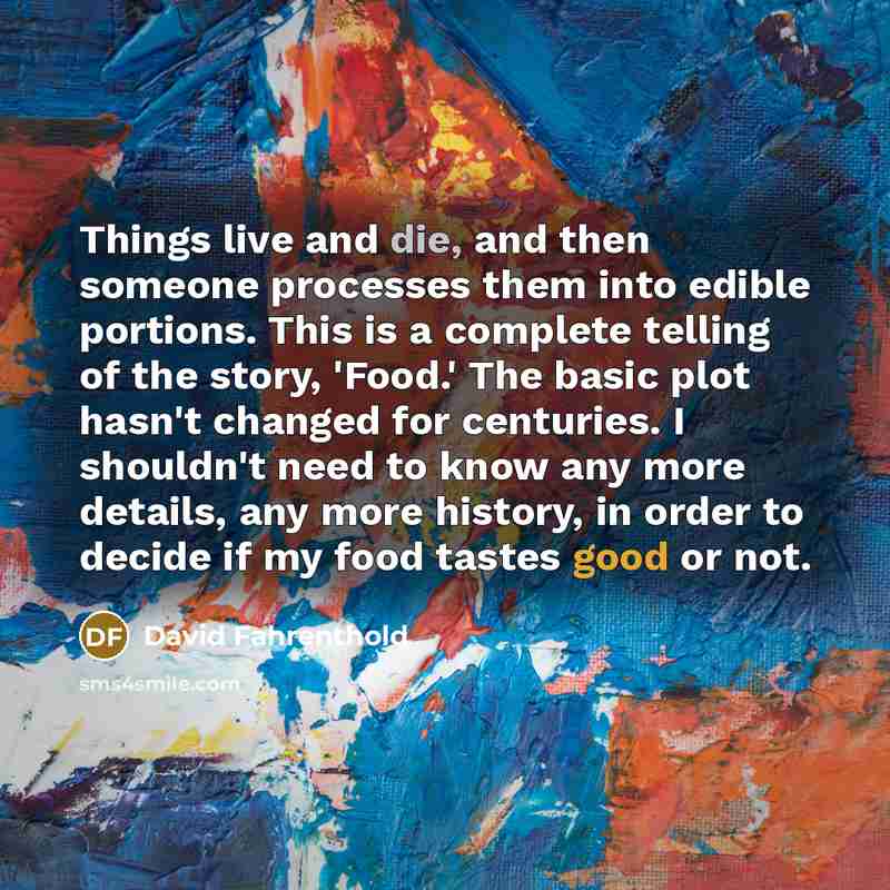 “Things live and die, and then someone processes them into edible portions. This is a complete telling of the story, 'Food.' The basic plot hasn't changed for centuries. I shouldn't need to know any more details, any more history, in order to decide if my food tastes good or not.” quote by David Fahrenthold