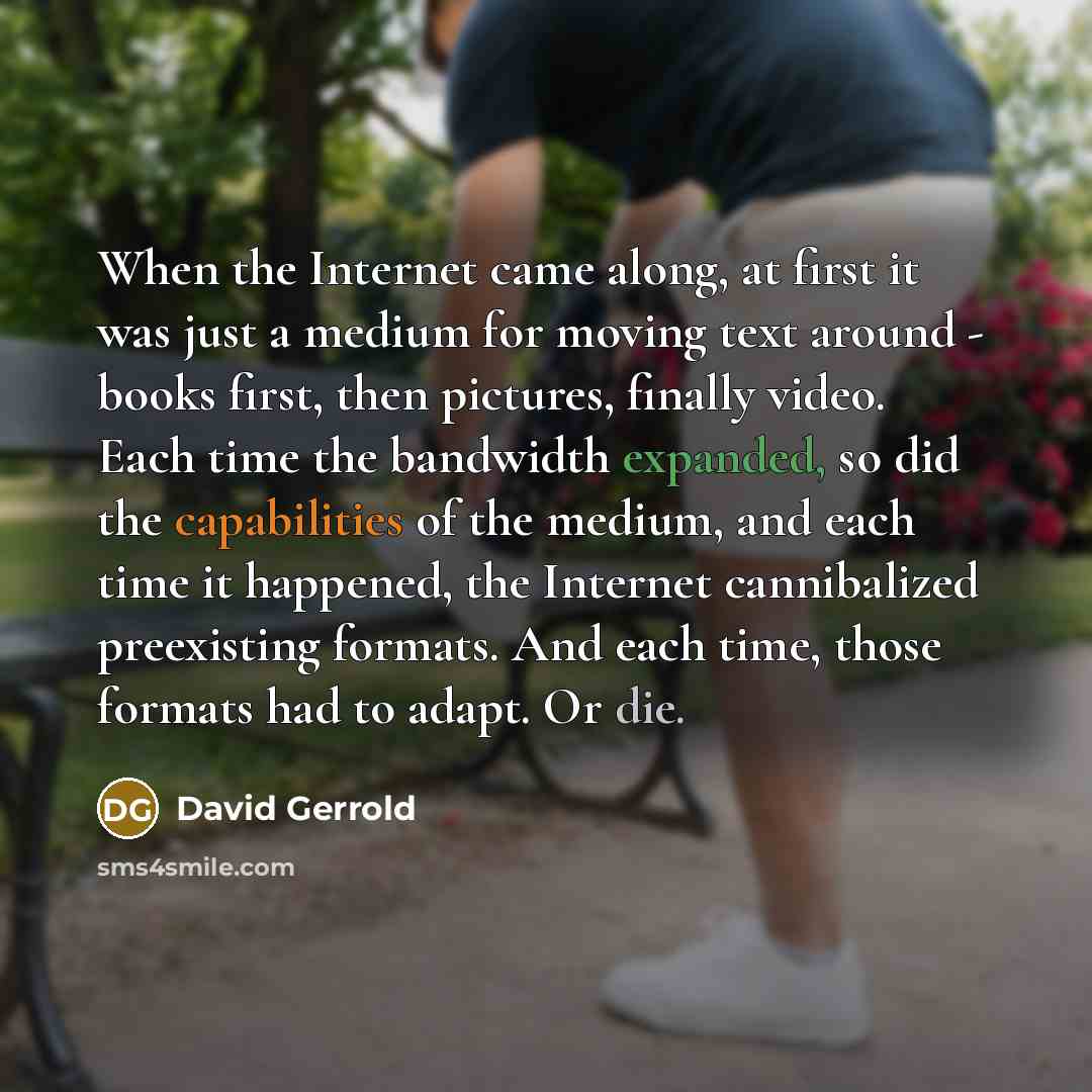 “When the Internet came along, at first it was just a medium for moving text around - books first, then pictures, finally video. Each time the bandwidth expanded, so did the capabilities of the medium, and each time it happened, the Internet cannibalized preexisting formats. And each time, those…” quote by David Gerrold