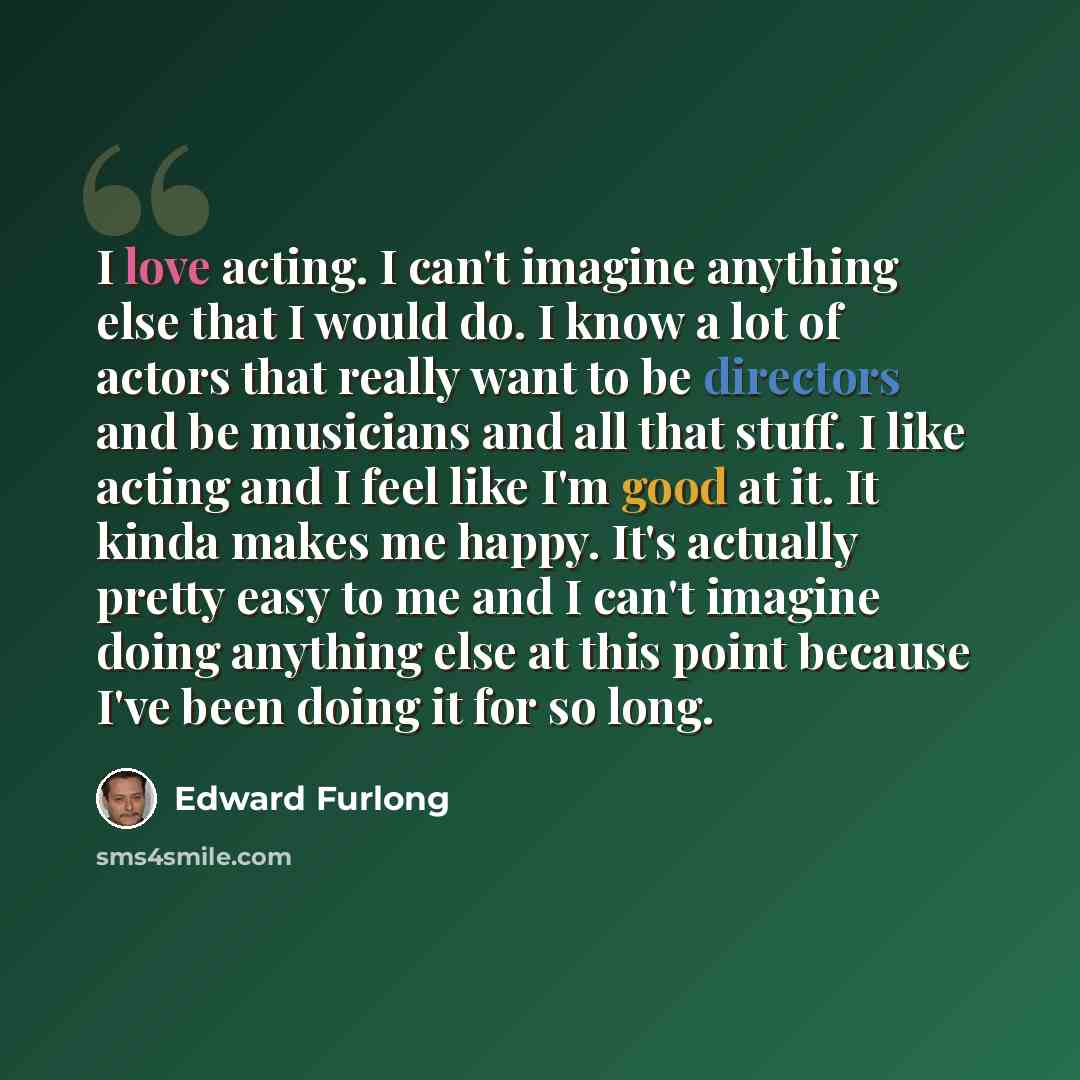 “I love acting. I can't imagine anything else that I would do. I know a lot of actors that really want to be directors and be musicians and all that stuff. I like acting and I feel like I'm good at it. It kinda makes me happy. It's actually pretty easy to me and I can't imagine doing anything else…” quote by Edward Furlong